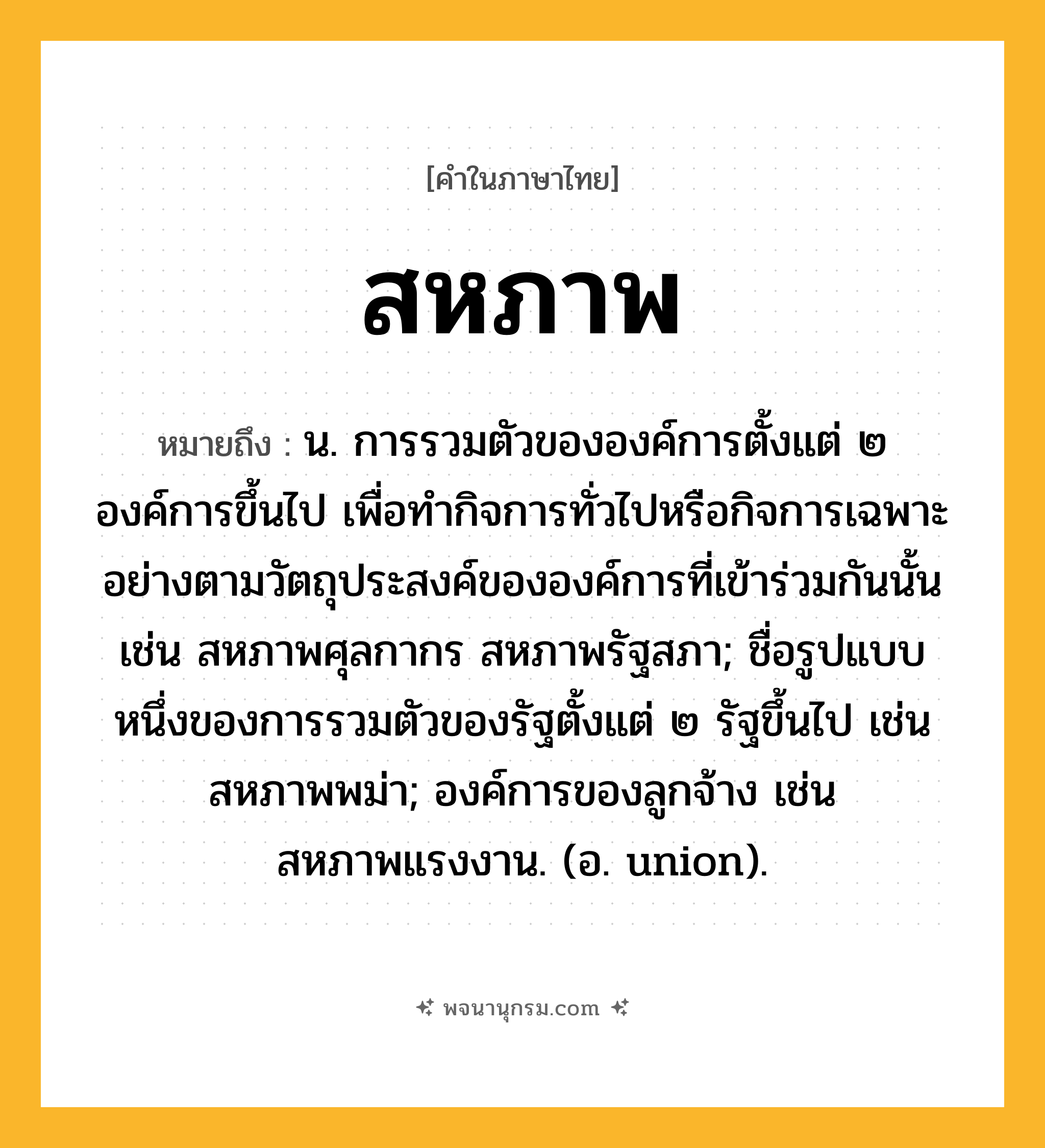 สหภาพ ความหมาย หมายถึงอะไร?, คำในภาษาไทย สหภาพ หมายถึง น. การรวมตัวขององค์การตั้งแต่ ๒ องค์การขึ้นไป เพื่อทํากิจการทั่วไปหรือกิจการเฉพาะอย่างตามวัตถุประสงค์ขององค์การที่เข้าร่วมกันนั้น เช่น สหภาพศุลกากร สหภาพรัฐสภา; ชื่อรูปแบบหนึ่งของการรวมตัวของรัฐตั้งแต่ ๒ รัฐขึ้นไป เช่น สหภาพพม่า; องค์การของลูกจ้าง เช่น สหภาพแรงงาน. (อ. union).