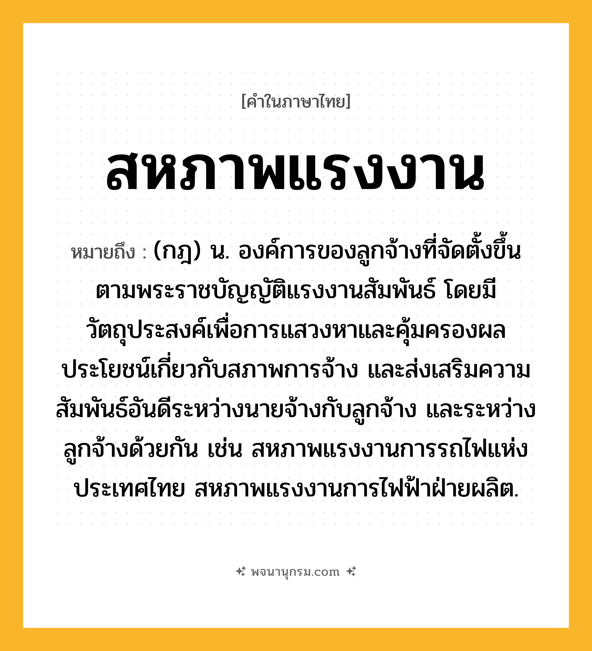 สหภาพแรงงาน ความหมาย หมายถึงอะไร?, คำในภาษาไทย สหภาพแรงงาน หมายถึง (กฎ) น. องค์การของลูกจ้างที่จัดตั้งขึ้นตามพระราชบัญญัติแรงงานสัมพันธ์ โดยมีวัตถุประสงค์เพื่อการแสวงหาและคุ้มครองผลประโยชน์เกี่ยวกับสภาพการจ้าง และส่งเสริมความสัมพันธ์อันดีระหว่างนายจ้างกับลูกจ้าง และระหว่างลูกจ้างด้วยกัน เช่น สหภาพแรงงานการรถไฟแห่งประเทศไทย สหภาพแรงงานการไฟฟ้าฝ่ายผลิต.