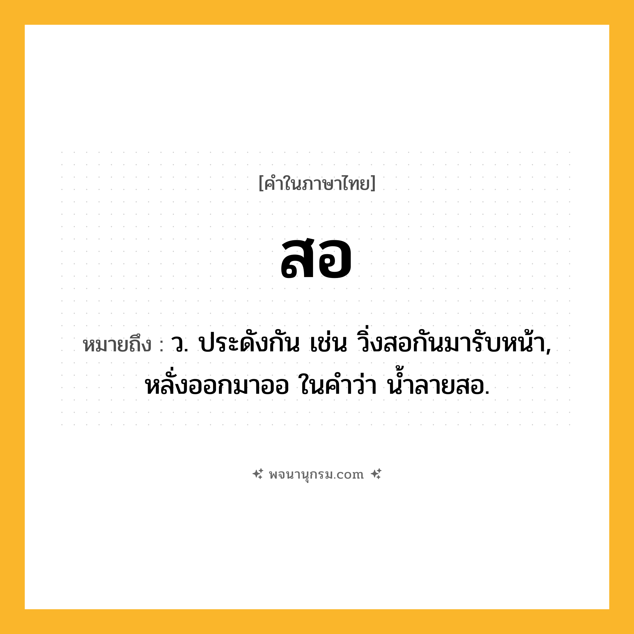 สอ ความหมาย หมายถึงอะไร?, คำในภาษาไทย สอ หมายถึง ว. ประดังกัน เช่น วิ่งสอกันมารับหน้า, หลั่งออกมาออ ในคำว่า น้ำลายสอ.