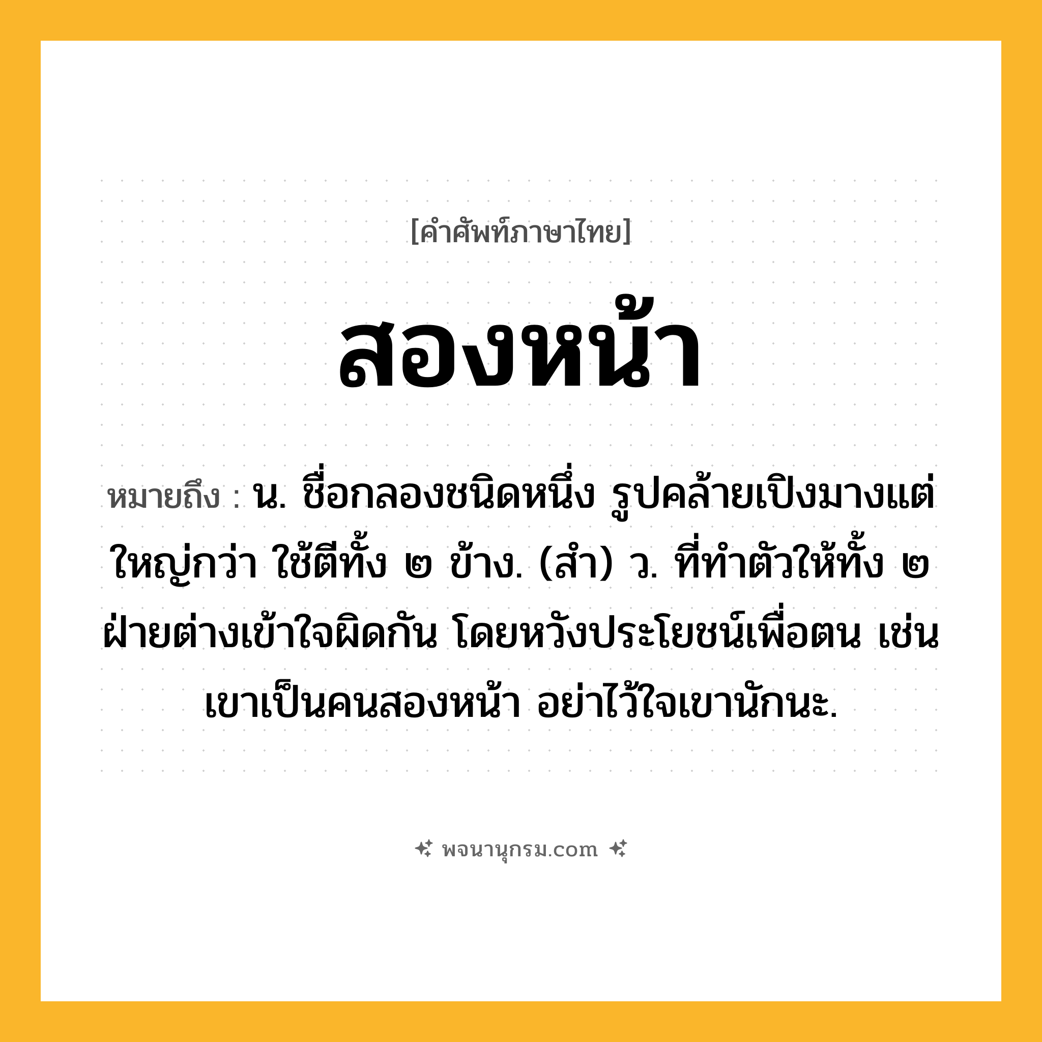 สองหน้า ความหมาย หมายถึงอะไร?, คำในภาษาไทย สองหน้า หมายถึง น. ชื่อกลองชนิดหนึ่ง รูปคล้ายเปิงมางแต่ใหญ่กว่า ใช้ตีทั้ง ๒ ข้าง. (สํา) ว. ที่ทําตัวให้ทั้ง ๒ ฝ่ายต่างเข้าใจผิดกัน โดยหวังประโยชน์เพื่อตน เช่น เขาเป็นคนสองหน้า อย่าไว้ใจเขานักนะ.