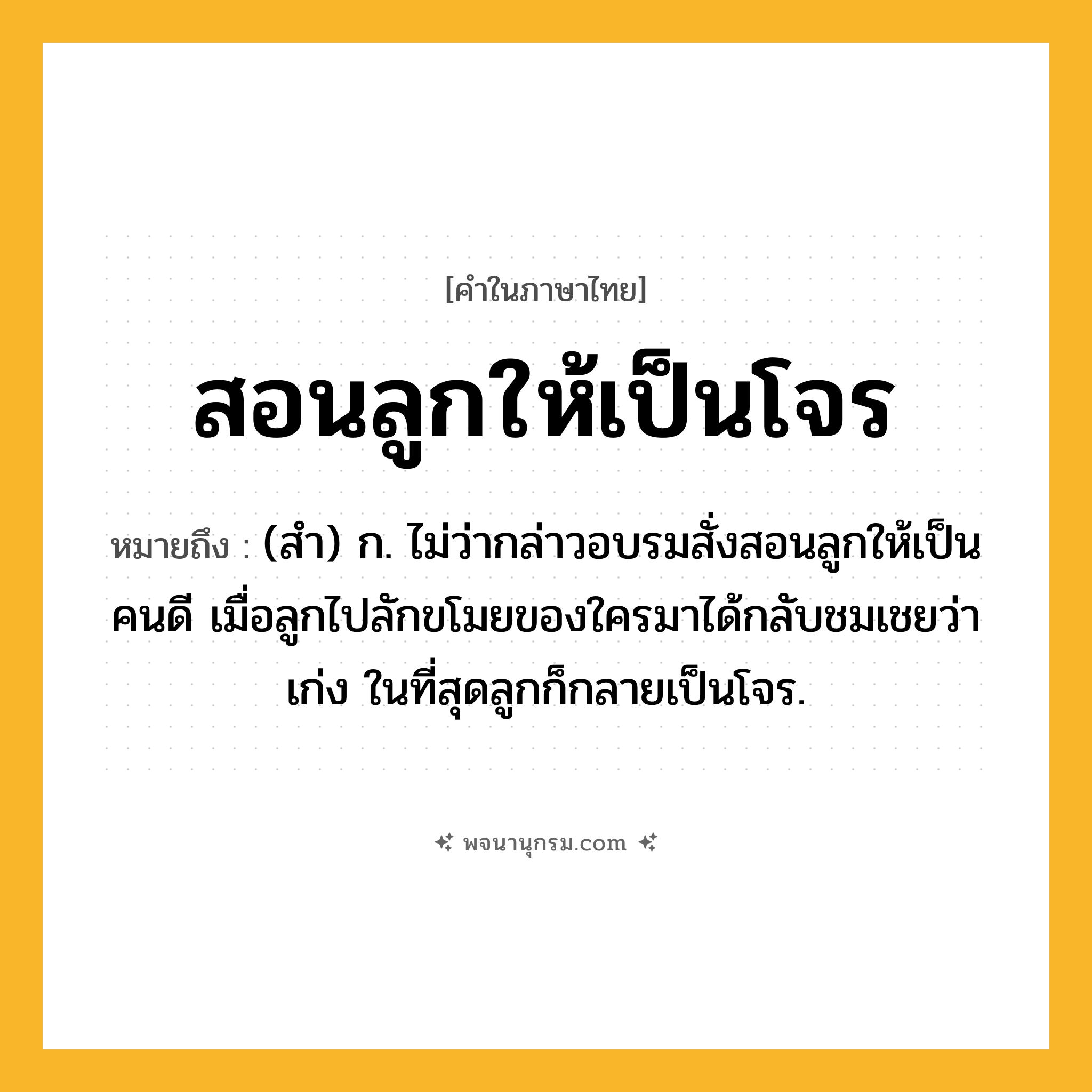 สอนลูกให้เป็นโจร ความหมาย หมายถึงอะไร?, คำในภาษาไทย สอนลูกให้เป็นโจร หมายถึง (สำ) ก. ไม่ว่ากล่าวอบรมสั่งสอนลูกให้เป็นคนดี เมื่อลูกไปลักขโมยของใครมาได้กลับชมเชยว่าเก่ง ในที่สุดลูกก็กลายเป็นโจร.