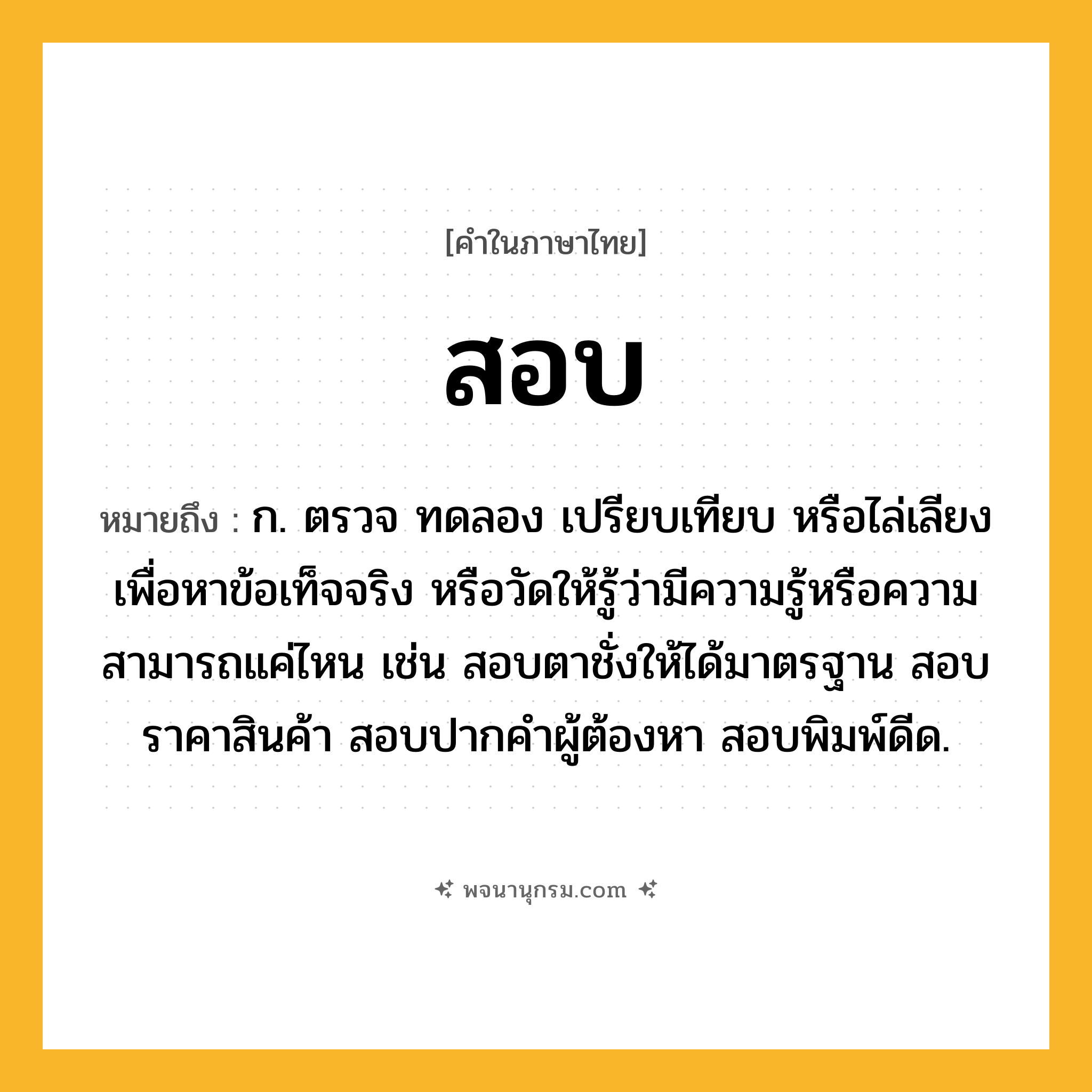 สอบ ความหมาย หมายถึงอะไร?, คำในภาษาไทย สอบ หมายถึง ก. ตรวจ ทดลอง เปรียบเทียบ หรือไล่เลียง เพื่อหาข้อเท็จจริง หรือวัดให้รู้ว่ามีความรู้หรือความสามารถแค่ไหน เช่น สอบตาชั่งให้ได้มาตรฐาน สอบราคาสินค้า สอบปากคำผู้ต้องหา สอบพิมพ์ดีด.