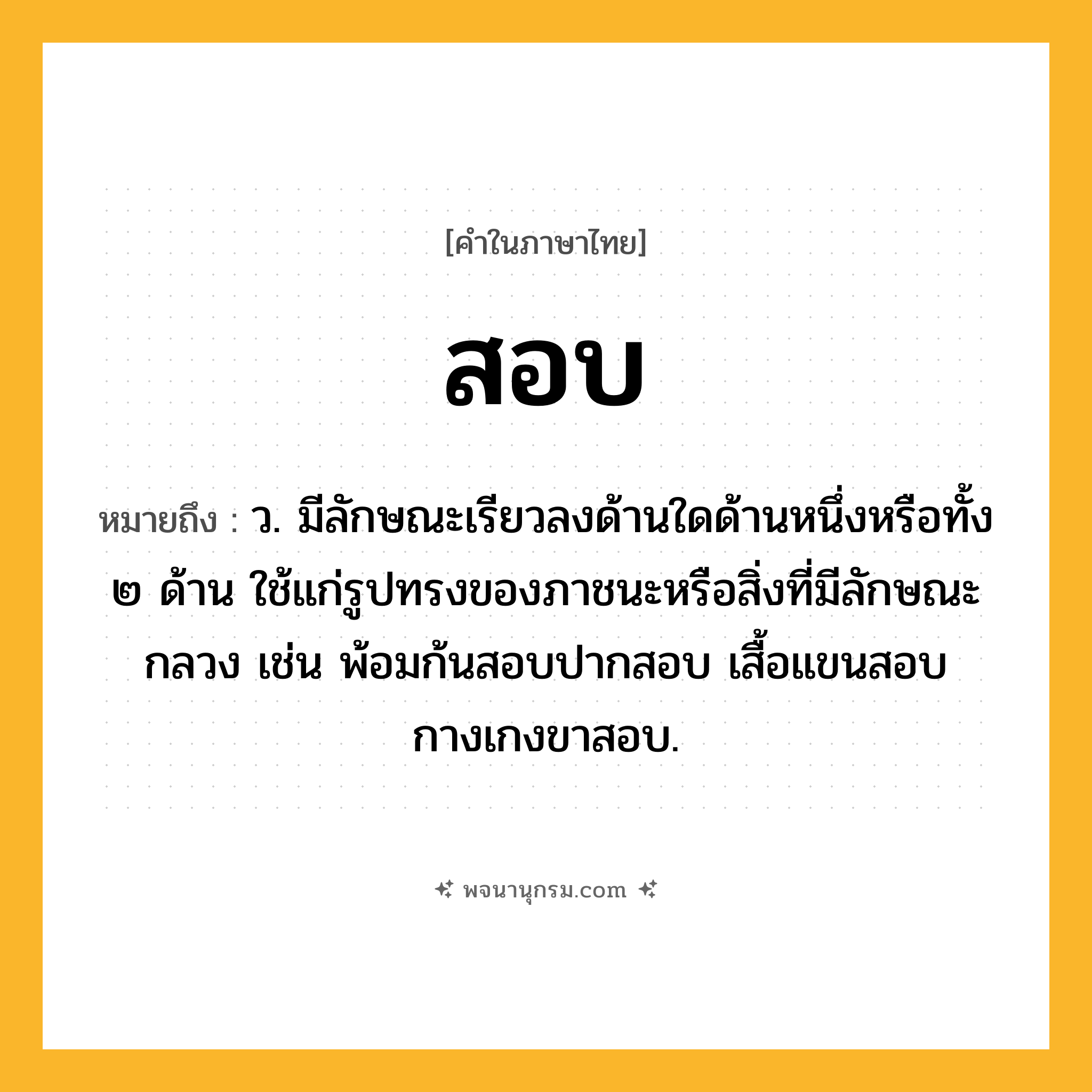 สอบ ความหมาย หมายถึงอะไร?, คำในภาษาไทย สอบ หมายถึง ว. มีลักษณะเรียวลงด้านใดด้านหนึ่งหรือทั้ง ๒ ด้าน ใช้แก่รูปทรงของภาชนะหรือสิ่งที่มีลักษณะกลวง เช่น พ้อมก้นสอบปากสอบ เสื้อแขนสอบ กางเกงขาสอบ.
