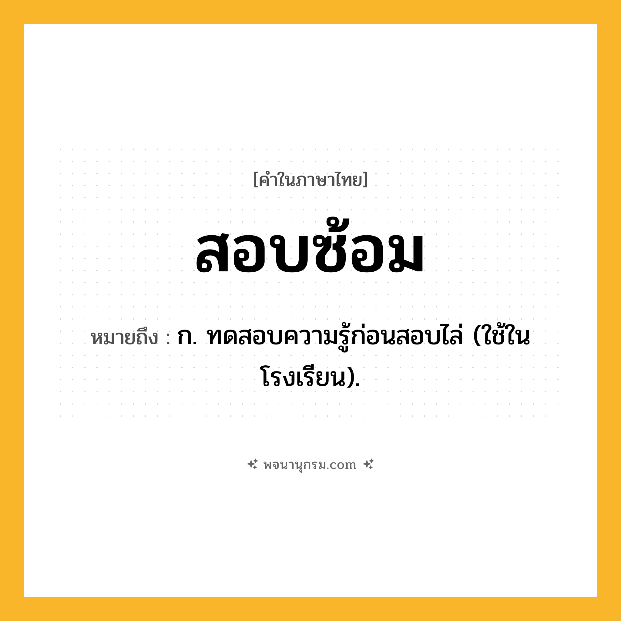 สอบซ้อม ความหมาย หมายถึงอะไร?, คำในภาษาไทย สอบซ้อม หมายถึง ก. ทดสอบความรู้ก่อนสอบไล่ (ใช้ในโรงเรียน).