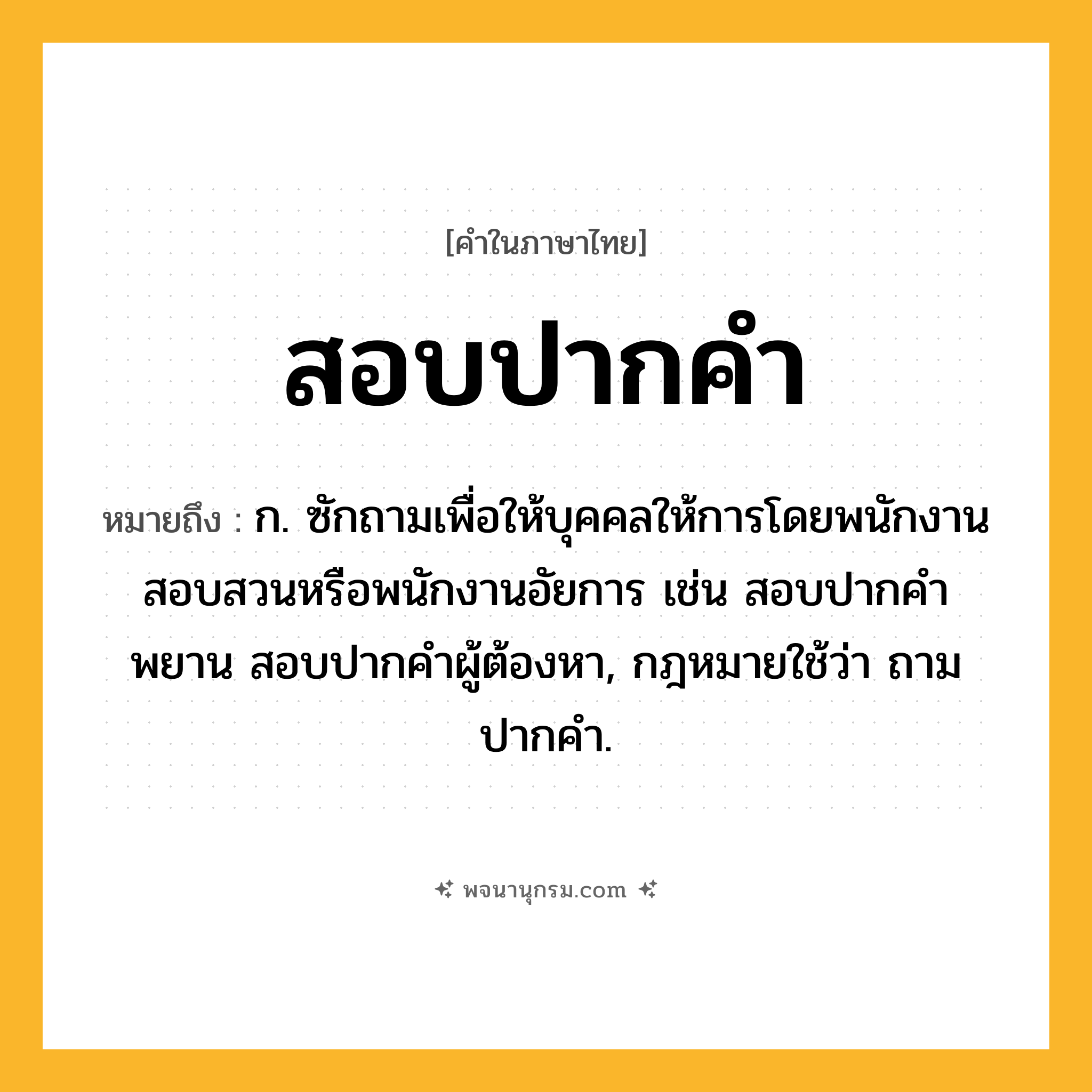 สอบปากคำ ความหมาย หมายถึงอะไร?, คำในภาษาไทย สอบปากคำ หมายถึง ก. ซักถามเพื่อให้บุคคลให้การโดยพนักงานสอบสวนหรือพนักงานอัยการ เช่น สอบปากคําพยาน สอบปากคําผู้ต้องหา, กฎหมายใช้ว่า ถามปากคํา.