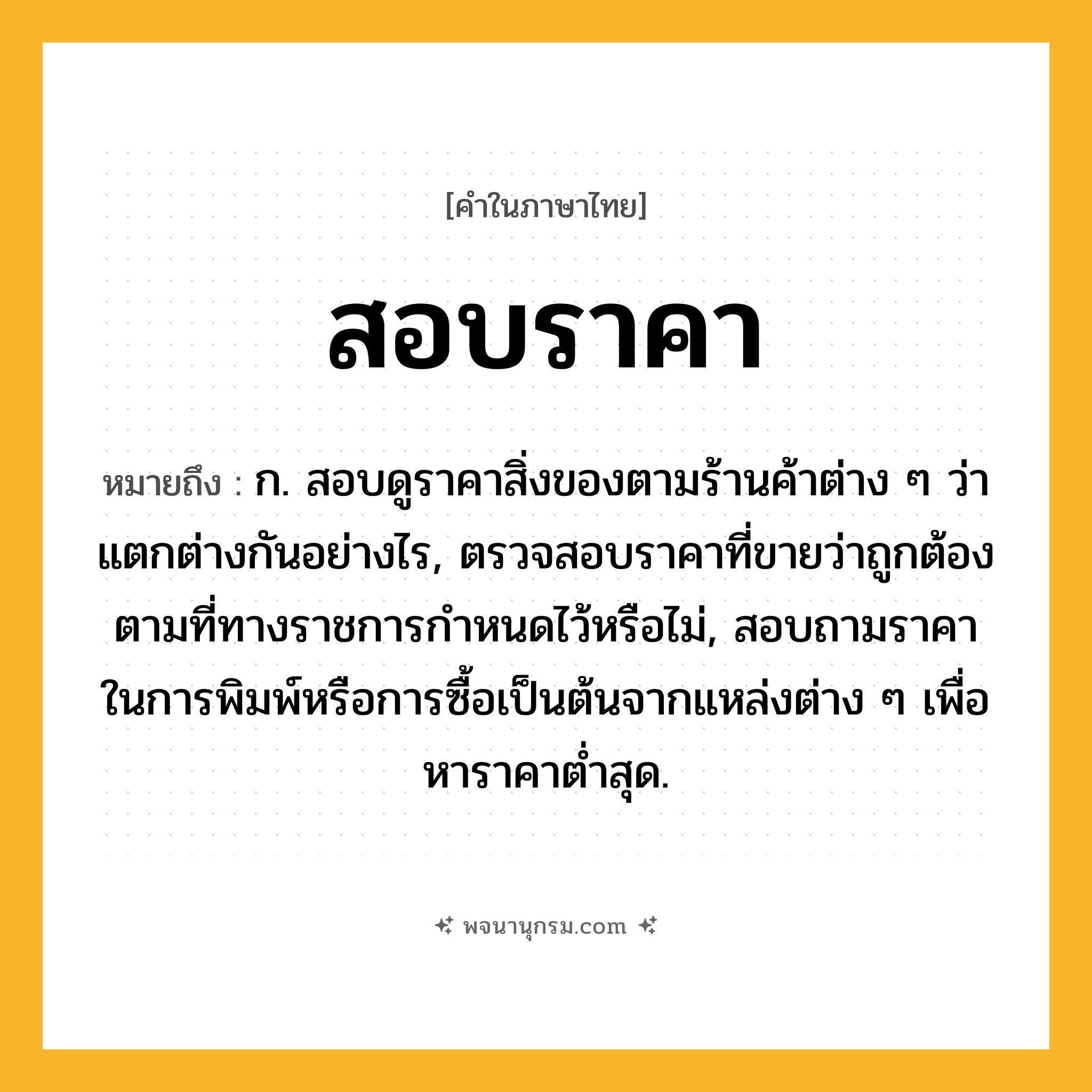 สอบราคา ความหมาย หมายถึงอะไร?, คำในภาษาไทย สอบราคา หมายถึง ก. สอบดูราคาสิ่งของตามร้านค้าต่าง ๆ ว่าแตกต่างกันอย่างไร, ตรวจสอบราคาที่ขายว่าถูกต้องตามที่ทางราชการกำหนดไว้หรือไม่, สอบถามราคาในการพิมพ์หรือการซื้อเป็นต้นจากแหล่งต่าง ๆ เพื่อหาราคาต่ำสุด.