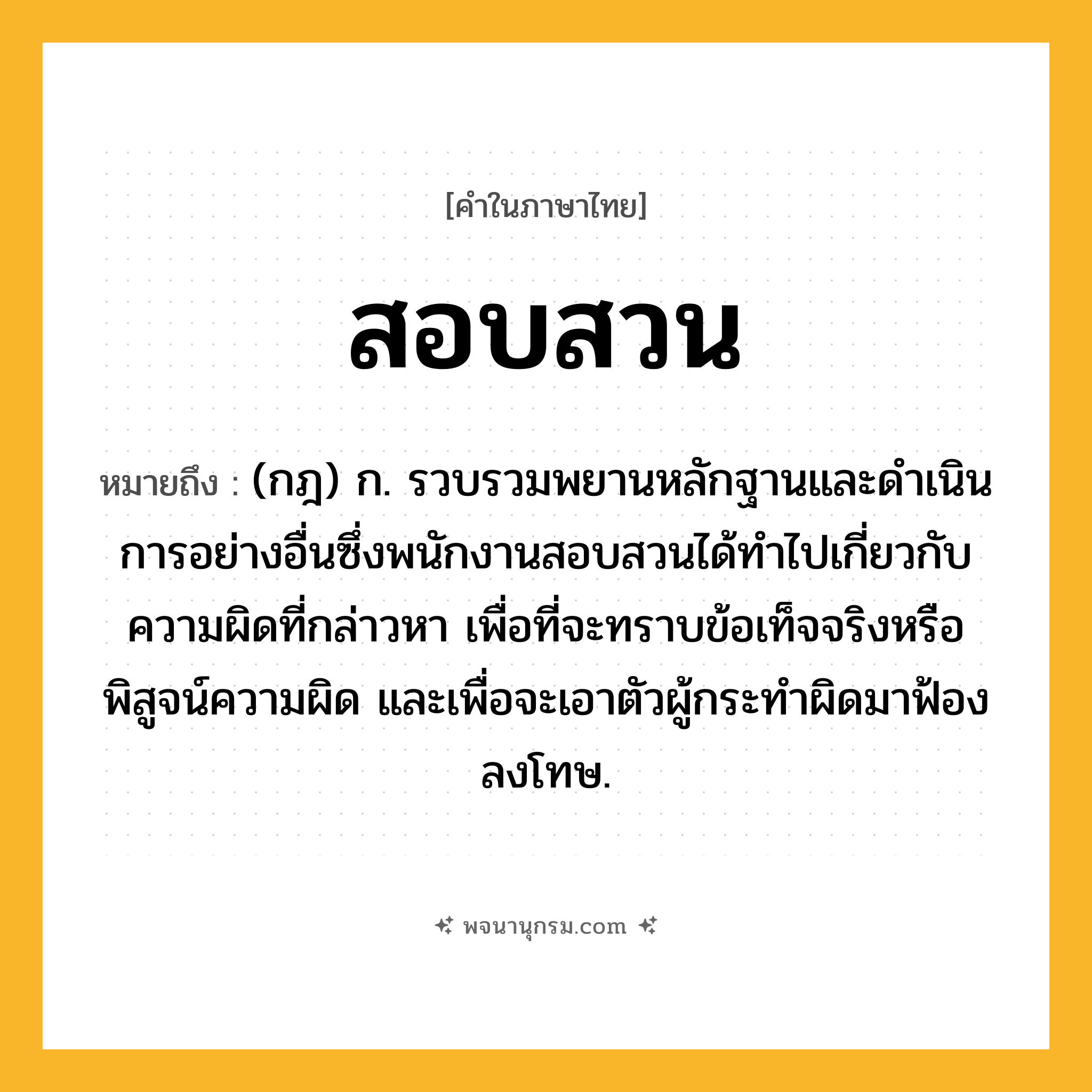 สอบสวน ความหมาย หมายถึงอะไร?, คำในภาษาไทย สอบสวน หมายถึง (กฎ) ก. รวบรวมพยานหลักฐานและดําเนินการอย่างอื่นซึ่งพนักงานสอบสวนได้ทําไปเกี่ยวกับความผิดที่กล่าวหา เพื่อที่จะทราบข้อเท็จจริงหรือพิสูจน์ความผิด และเพื่อจะเอาตัวผู้กระทําผิดมาฟ้องลงโทษ.