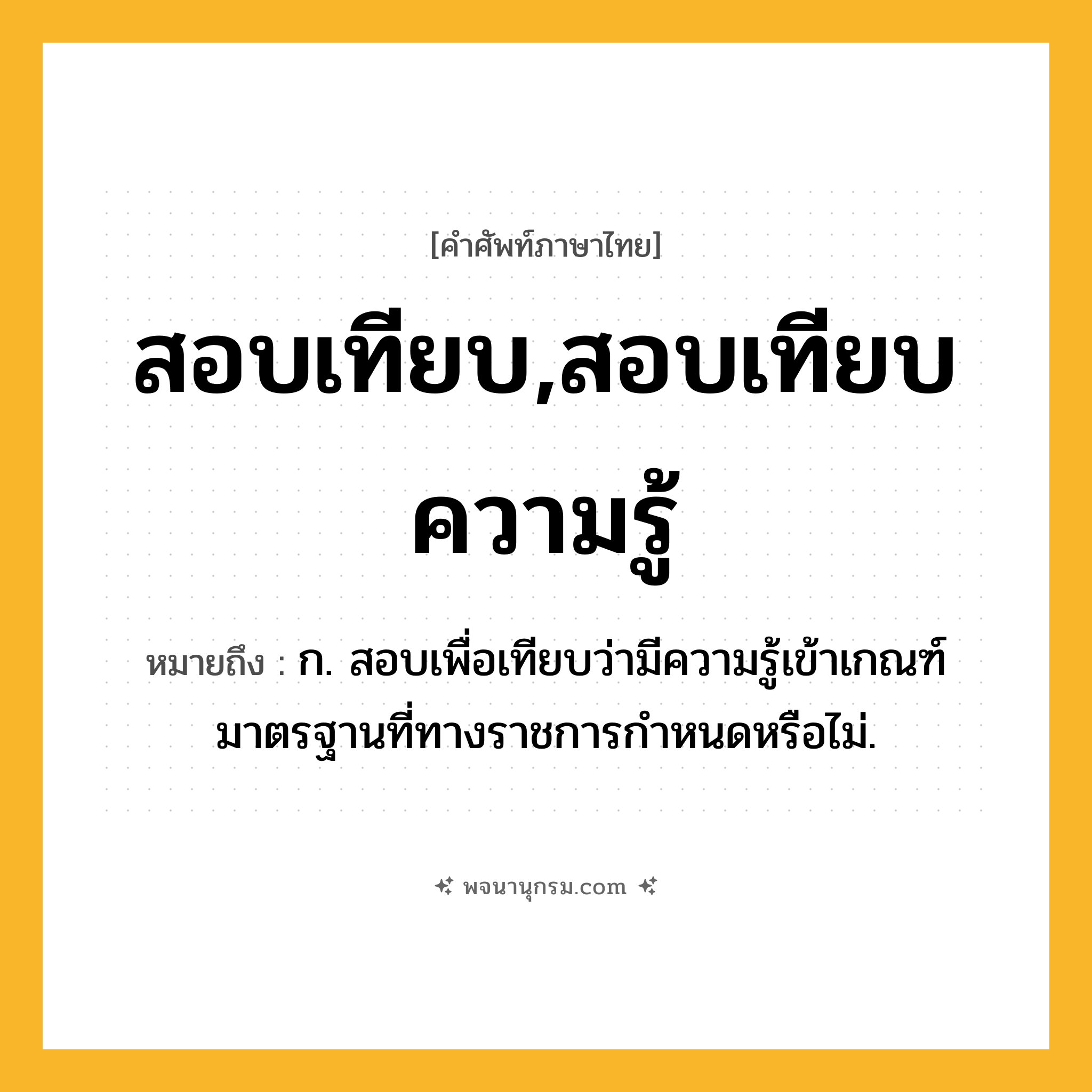 สอบเทียบ,สอบเทียบความรู้ ความหมาย หมายถึงอะไร?, คำในภาษาไทย สอบเทียบ,สอบเทียบความรู้ หมายถึง ก. สอบเพื่อเทียบว่ามีความรู้เข้าเกณฑ์มาตรฐานที่ทางราชการกำหนดหรือไม่.