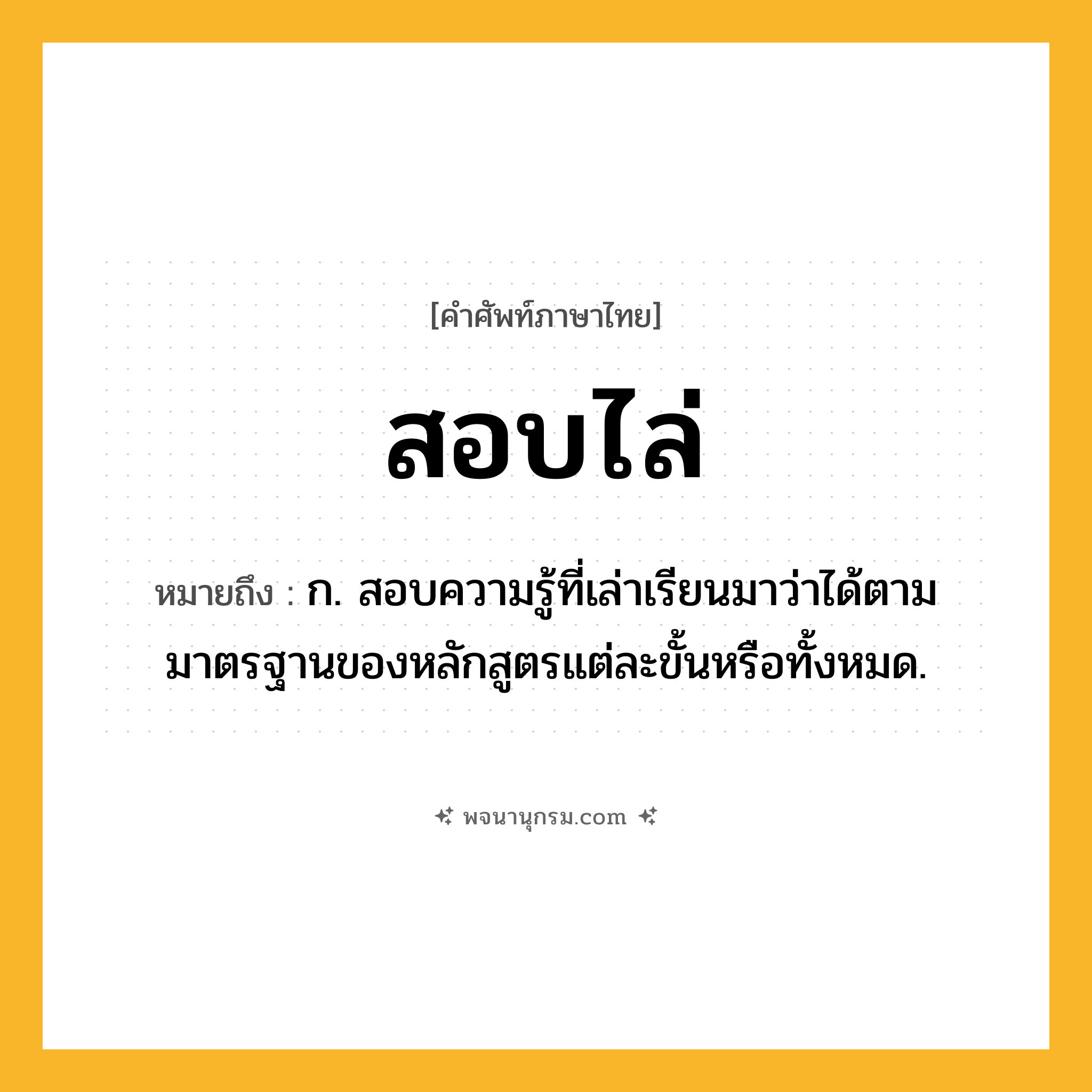 สอบไล่ ความหมาย หมายถึงอะไร?, คำในภาษาไทย สอบไล่ หมายถึง ก. สอบความรู้ที่เล่าเรียนมาว่าได้ตามมาตรฐานของหลักสูตรแต่ละขั้นหรือทั้งหมด.