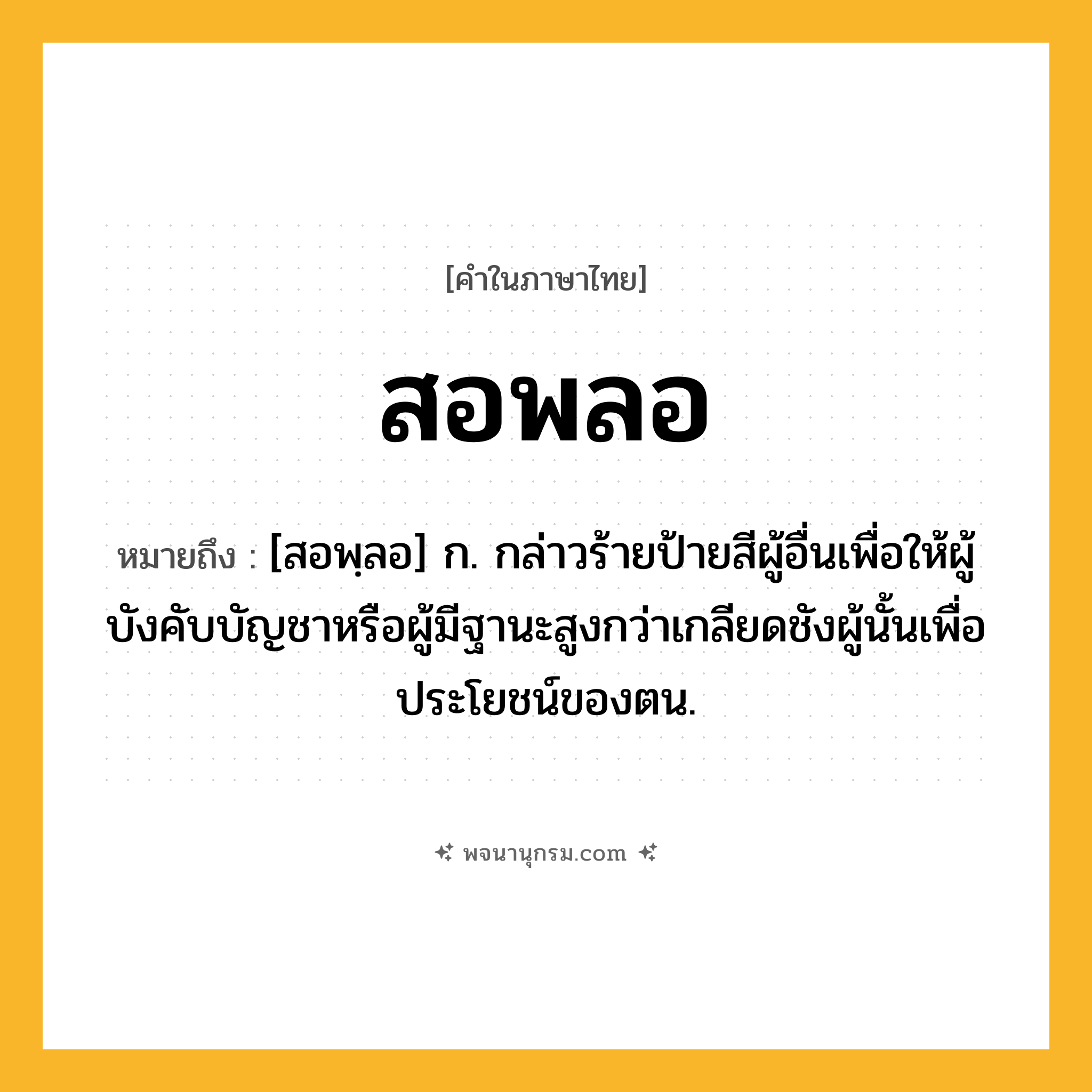 สอพลอ ความหมาย หมายถึงอะไร?, คำในภาษาไทย สอพลอ หมายถึง [สอพฺลอ] ก. กล่าวร้ายป้ายสีผู้อื่นเพื่อให้ผู้บังคับบัญชาหรือผู้มีฐานะสูงกว่าเกลียดชังผู้นั้นเพื่อประโยชน์ของตน.