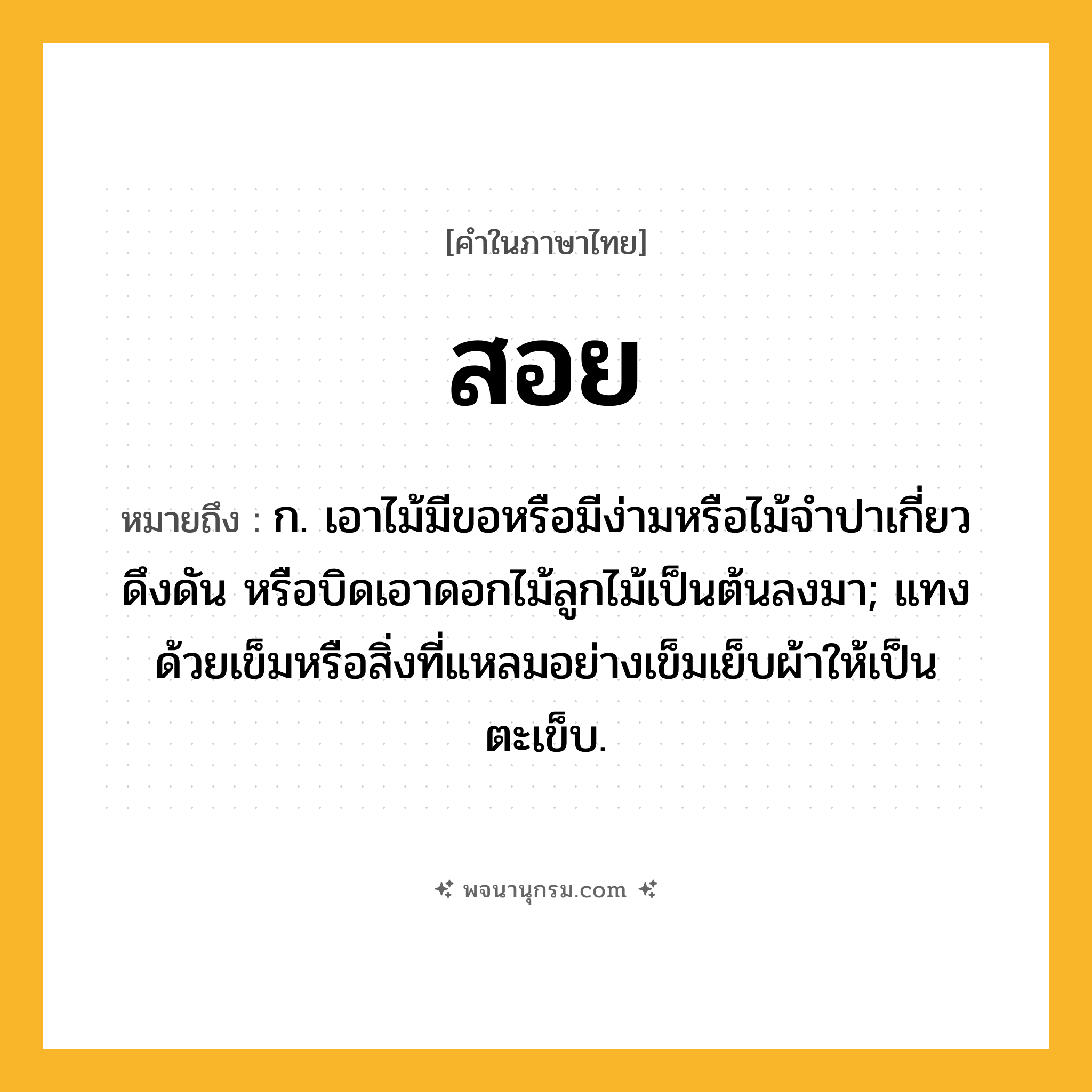 สอย ความหมาย หมายถึงอะไร?, คำในภาษาไทย สอย หมายถึง ก. เอาไม้มีขอหรือมีง่ามหรือไม้จำปาเกี่ยว ดึงดัน หรือบิดเอาดอกไม้ลูกไม้เป็นต้นลงมา; แทงด้วยเข็มหรือสิ่งที่แหลมอย่างเข็มเย็บผ้าให้เป็นตะเข็บ.