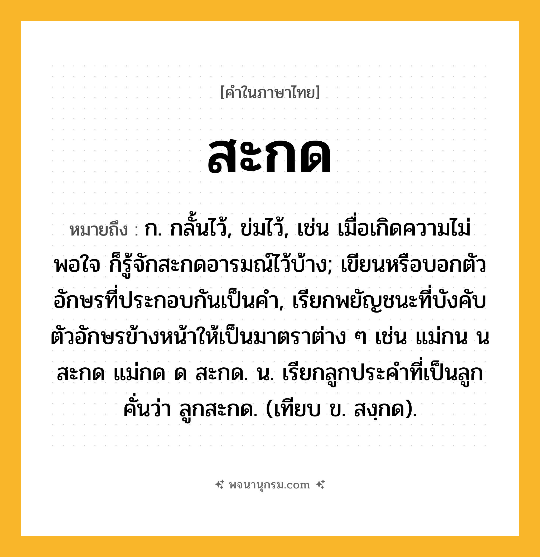 สะกด ความหมาย หมายถึงอะไร?, คำในภาษาไทย สะกด หมายถึง ก. กลั้นไว้, ข่มไว้, เช่น เมื่อเกิดความไม่พอใจ ก็รู้จักสะกดอารมณ์ไว้บ้าง; เขียนหรือบอกตัวอักษรที่ประกอบกันเป็นคํา, เรียกพยัญชนะที่บังคับตัวอักษรข้างหน้าให้เป็นมาตราต่าง ๆ เช่น แม่กน น สะกด แม่กด ด สะกด. น. เรียกลูกประคําที่เป็นลูกคั่นว่า ลูกสะกด. (เทียบ ข. สงฺกด).