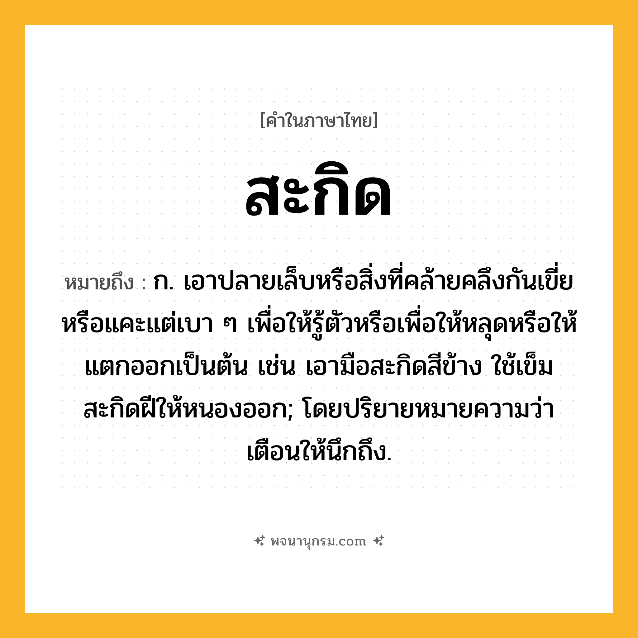 สะกิด ความหมาย หมายถึงอะไร?, คำในภาษาไทย สะกิด หมายถึง ก. เอาปลายเล็บหรือสิ่งที่คล้ายคลึงกันเขี่ยหรือแคะแต่เบา ๆ เพื่อให้รู้ตัวหรือเพื่อให้หลุดหรือให้แตกออกเป็นต้น เช่น เอามือสะกิดสีข้าง ใช้เข็มสะกิดฝีให้หนองออก; โดยปริยายหมายความว่า เตือนให้นึกถึง.