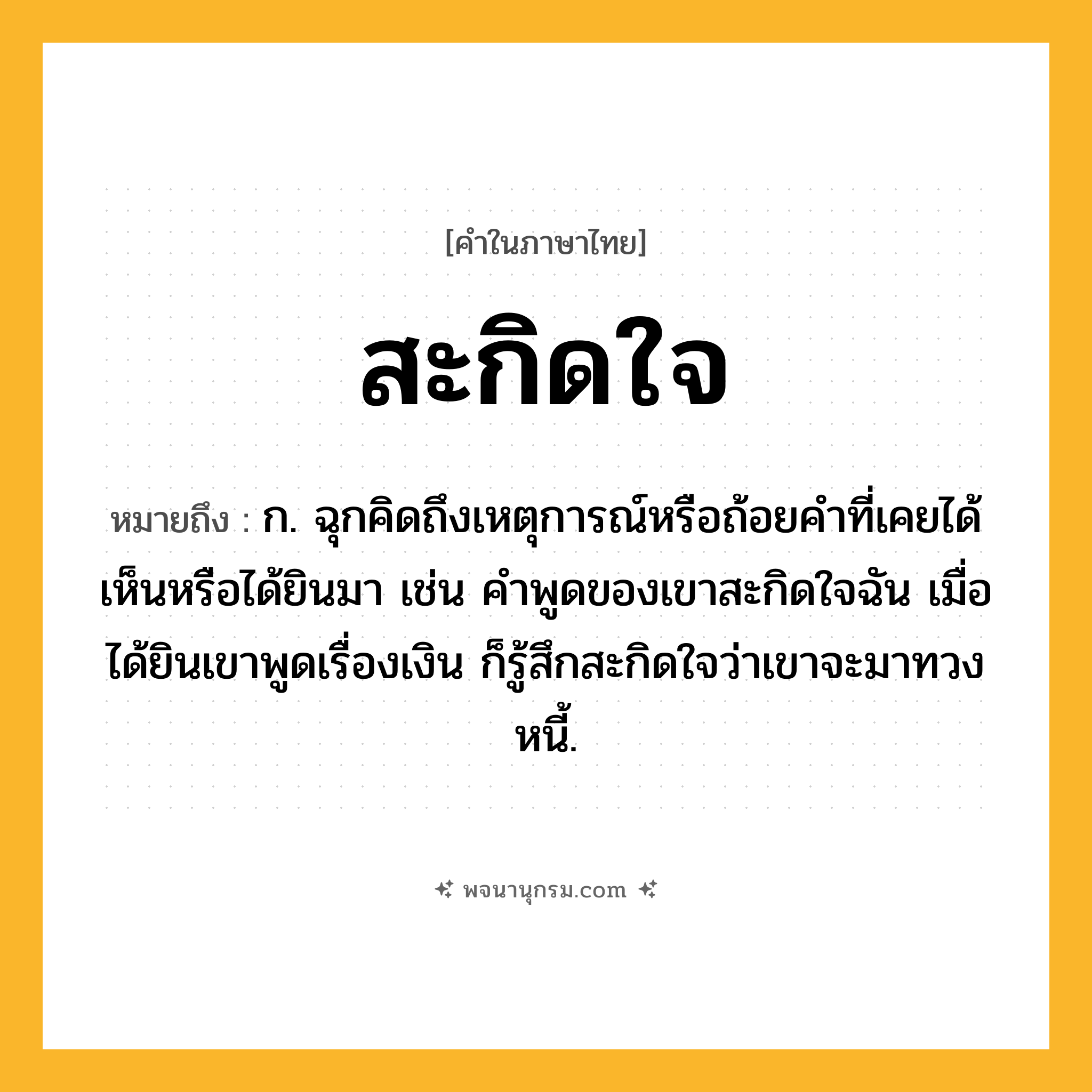 สะกิดใจ ความหมาย หมายถึงอะไร?, คำในภาษาไทย สะกิดใจ หมายถึง ก. ฉุกคิดถึงเหตุการณ์หรือถ้อยคำที่เคยได้เห็นหรือได้ยินมา เช่น คำพูดของเขาสะกิดใจฉัน เมื่อได้ยินเขาพูดเรื่องเงิน ก็รู้สึกสะกิดใจว่าเขาจะมาทวงหนี้.