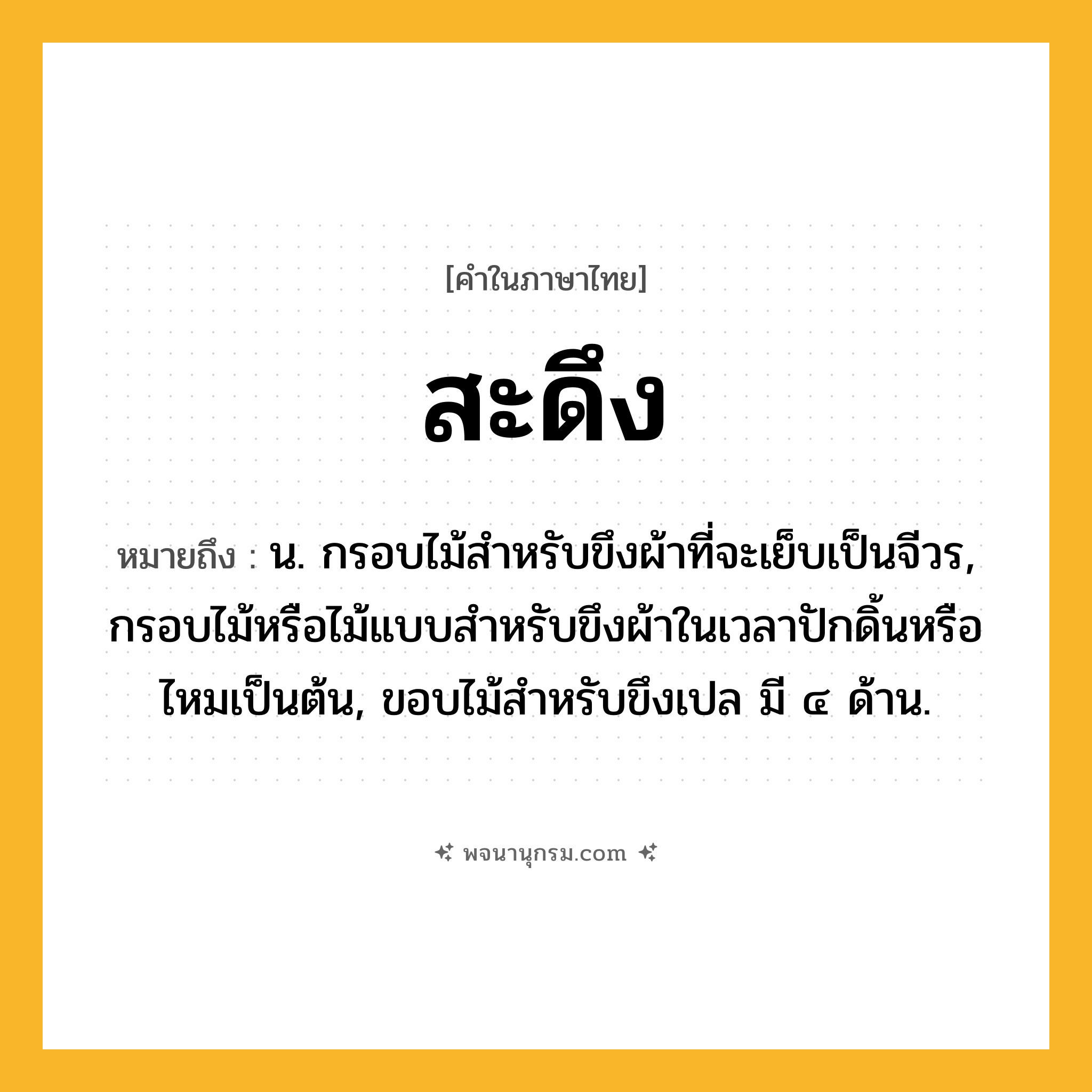 สะดึง ความหมาย หมายถึงอะไร?, คำในภาษาไทย สะดึง หมายถึง น. กรอบไม้สําหรับขึงผ้าที่จะเย็บเป็นจีวร, กรอบไม้หรือไม้แบบสําหรับขึงผ้าในเวลาปักดิ้นหรือไหมเป็นต้น, ขอบไม้สําหรับขึงเปล มี ๔ ด้าน.