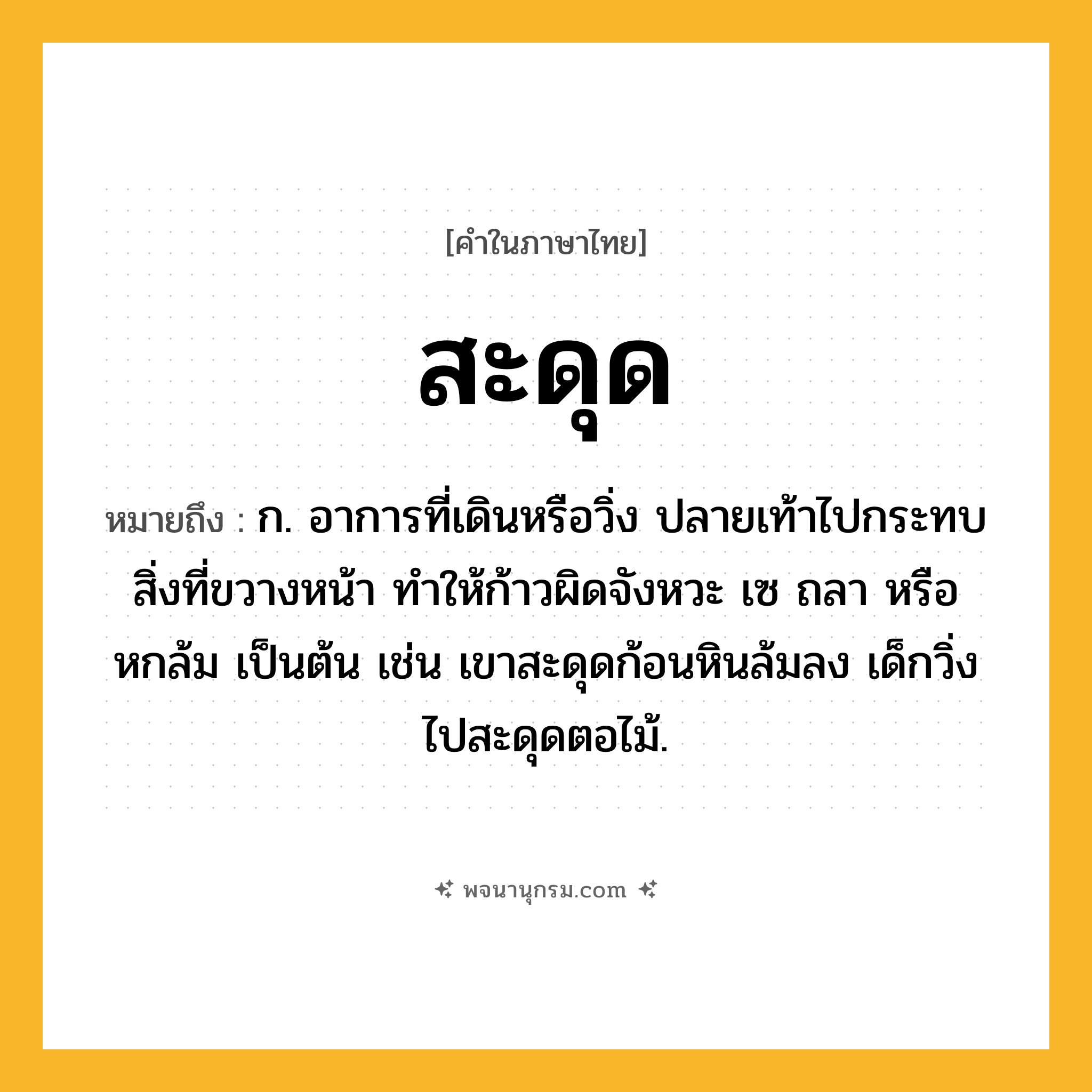 สะดุด ความหมาย หมายถึงอะไร?, คำในภาษาไทย สะดุด หมายถึง ก. อาการที่เดินหรือวิ่ง ปลายเท้าไปกระทบสิ่งที่ขวางหน้า ทําให้ก้าวผิดจังหวะ เซ ถลา หรือหกล้ม เป็นต้น เช่น เขาสะดุดก้อนหินล้มลง เด็กวิ่งไปสะดุดตอไม้.