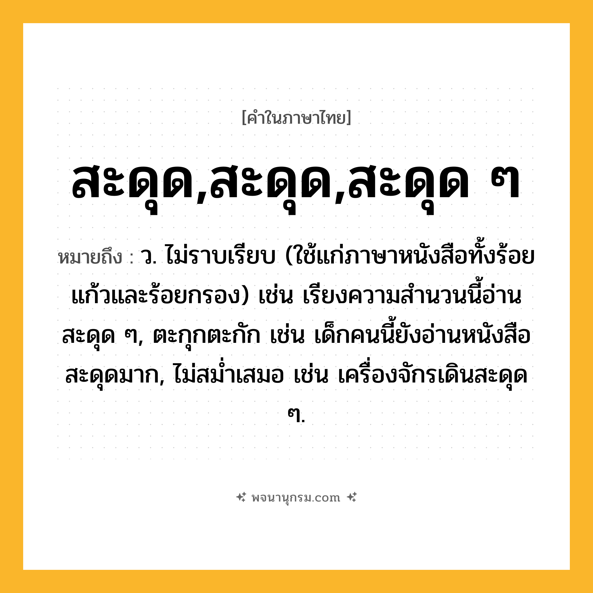 สะดุด,สะดุด,สะดุด ๆ ความหมาย หมายถึงอะไร?, คำในภาษาไทย สะดุด,สะดุด,สะดุด ๆ หมายถึง ว. ไม่ราบเรียบ (ใช้แก่ภาษาหนังสือทั้งร้อยแก้วและร้อยกรอง) เช่น เรียงความสำนวนนี้อ่านสะดุด ๆ, ตะกุกตะกัก เช่น เด็กคนนี้ยังอ่านหนังสือสะดุดมาก, ไม่สม่ำเสมอ เช่น เครื่องจักรเดินสะดุด ๆ.