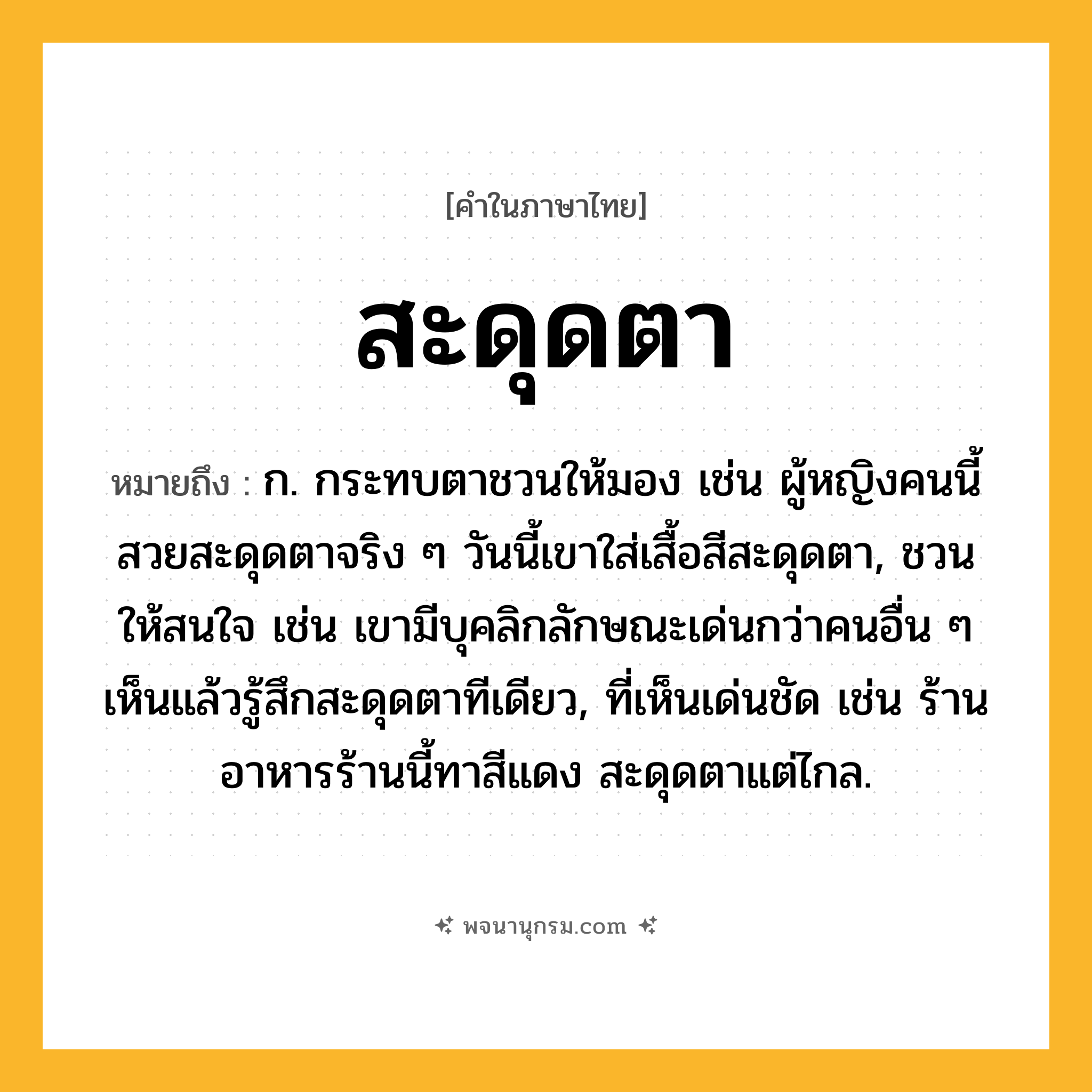 สะดุดตา ความหมาย หมายถึงอะไร?, คำในภาษาไทย สะดุดตา หมายถึง ก. กระทบตาชวนให้มอง เช่น ผู้หญิงคนนี้สวยสะดุดตาจริง ๆ วันนี้เขาใส่เสื้อสีสะดุดตา, ชวนให้สนใจ เช่น เขามีบุคลิกลักษณะเด่นกว่าคนอื่น ๆ เห็นแล้วรู้สึกสะดุดตาทีเดียว, ที่เห็นเด่นชัด เช่น ร้านอาหารร้านนี้ทาสีแดง สะดุดตาแต่ไกล.