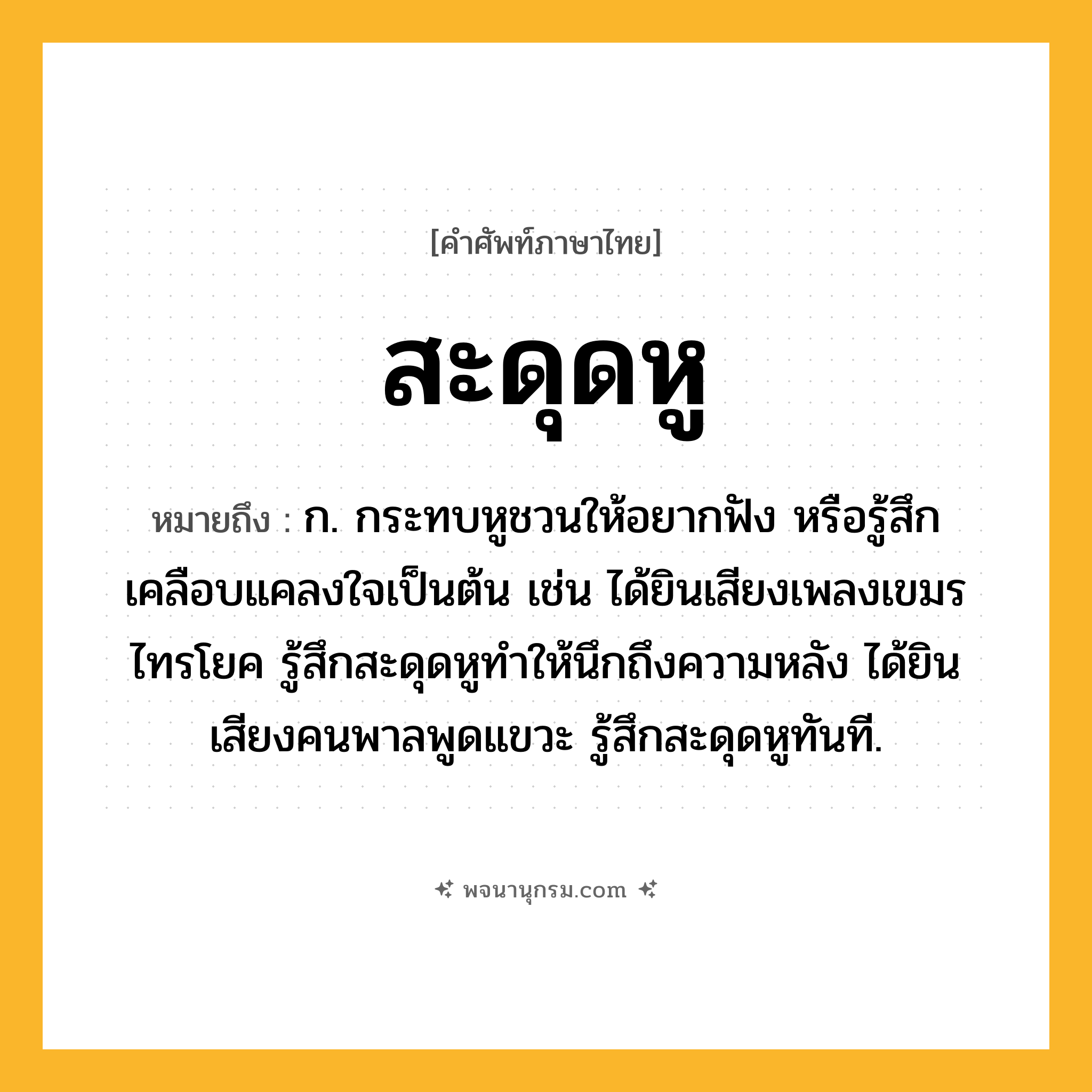 สะดุดหู ความหมาย หมายถึงอะไร?, คำในภาษาไทย สะดุดหู หมายถึง ก. กระทบหูชวนให้อยากฟัง หรือรู้สึกเคลือบแคลงใจเป็นต้น เช่น ได้ยินเสียงเพลงเขมรไทรโยค รู้สึกสะดุดหูทำให้นึกถึงความหลัง ได้ยินเสียงคนพาลพูดแขวะ รู้สึกสะดุดหูทันที.