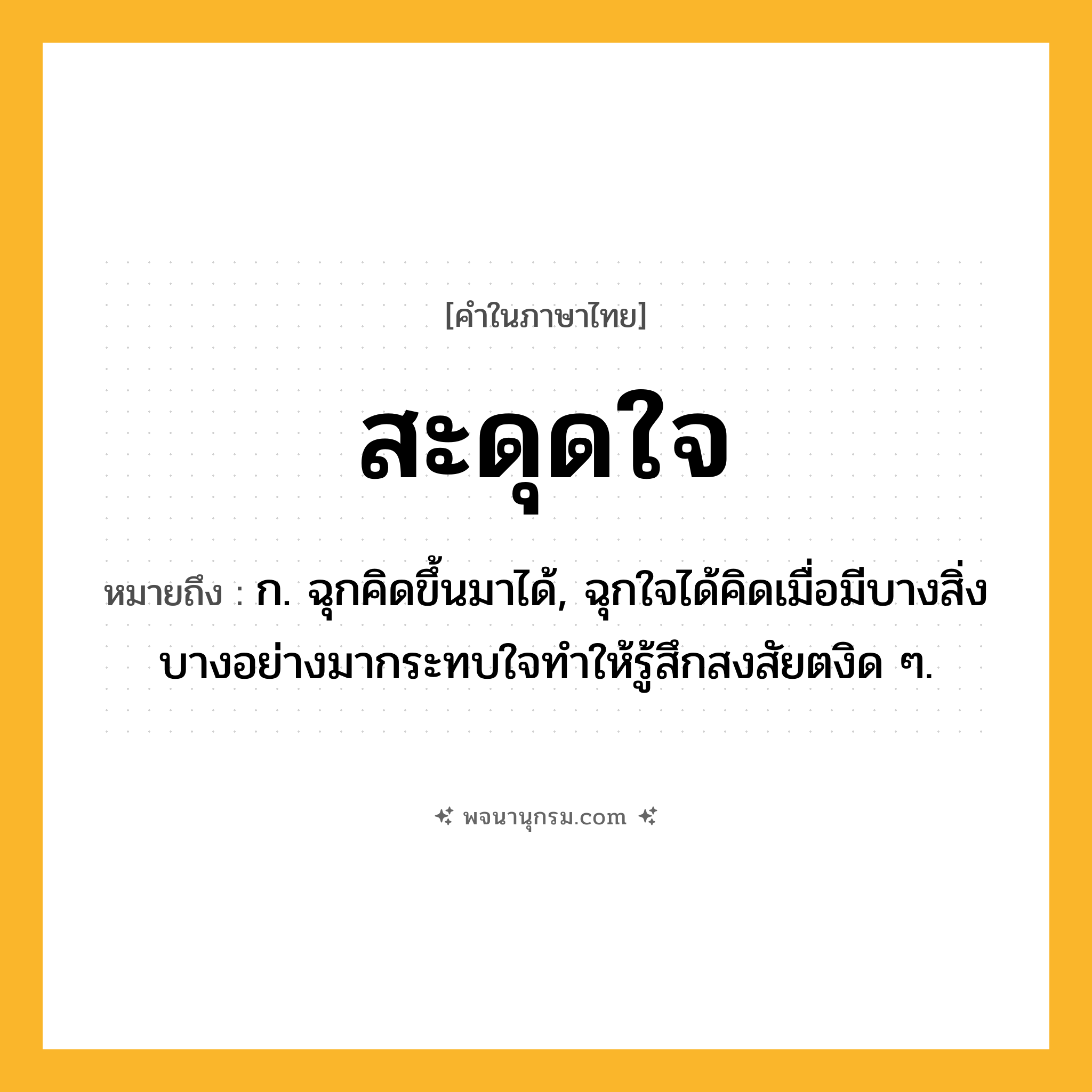 สะดุดใจ ความหมาย หมายถึงอะไร?, คำในภาษาไทย สะดุดใจ หมายถึง ก. ฉุกคิดขึ้นมาได้, ฉุกใจได้คิดเมื่อมีบางสิ่งบางอย่างมากระทบใจทำให้รู้สึกสงสัยตงิด ๆ.