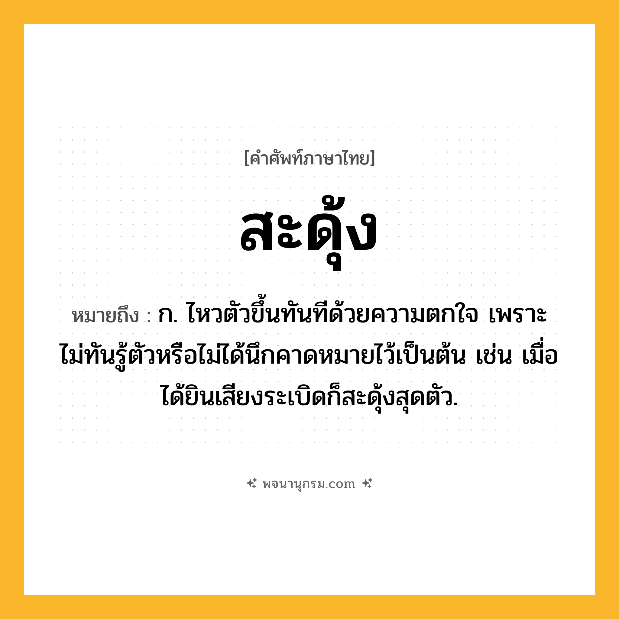 สะดุ้ง ความหมาย หมายถึงอะไร?, คำในภาษาไทย สะดุ้ง หมายถึง ก. ไหวตัวขึ้นทันทีด้วยความตกใจ เพราะไม่ทันรู้ตัวหรือไม่ได้นึกคาดหมายไว้เป็นต้น เช่น เมื่อได้ยินเสียงระเบิดก็สะดุ้งสุดตัว.