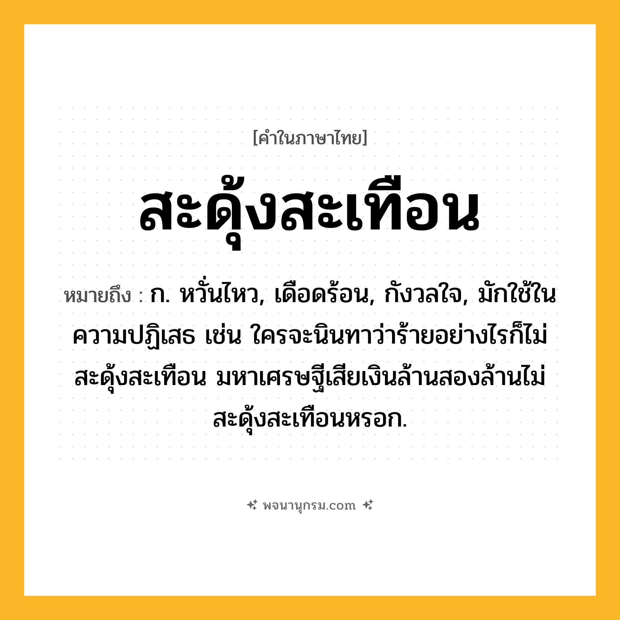 สะดุ้งสะเทือน ความหมาย หมายถึงอะไร?, คำในภาษาไทย สะดุ้งสะเทือน หมายถึง ก. หวั่นไหว, เดือดร้อน, กังวลใจ, มักใช้ในความปฏิเสธ เช่น ใครจะนินทาว่าร้ายอย่างไรก็ไม่สะดุ้งสะเทือน มหาเศรษฐีเสียเงินล้านสองล้านไม่สะดุ้งสะเทือนหรอก.