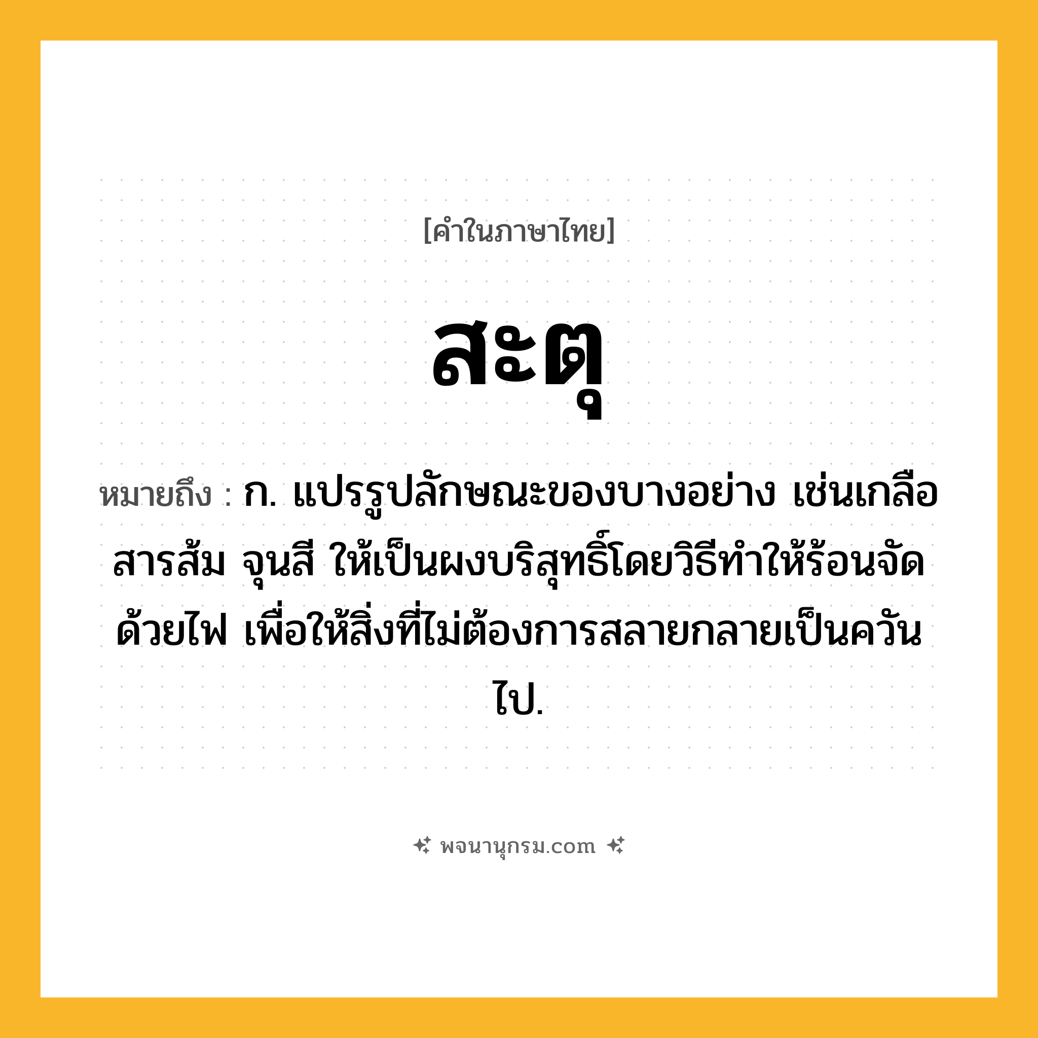 สะตุ ความหมาย หมายถึงอะไร?, คำในภาษาไทย สะตุ หมายถึง ก. แปรรูปลักษณะของบางอย่าง เช่นเกลือ สารส้ม จุนสี ให้เป็นผงบริสุทธิ์โดยวิธีทําให้ร้อนจัดด้วยไฟ เพื่อให้สิ่งที่ไม่ต้องการสลายกลายเป็นควันไป.
