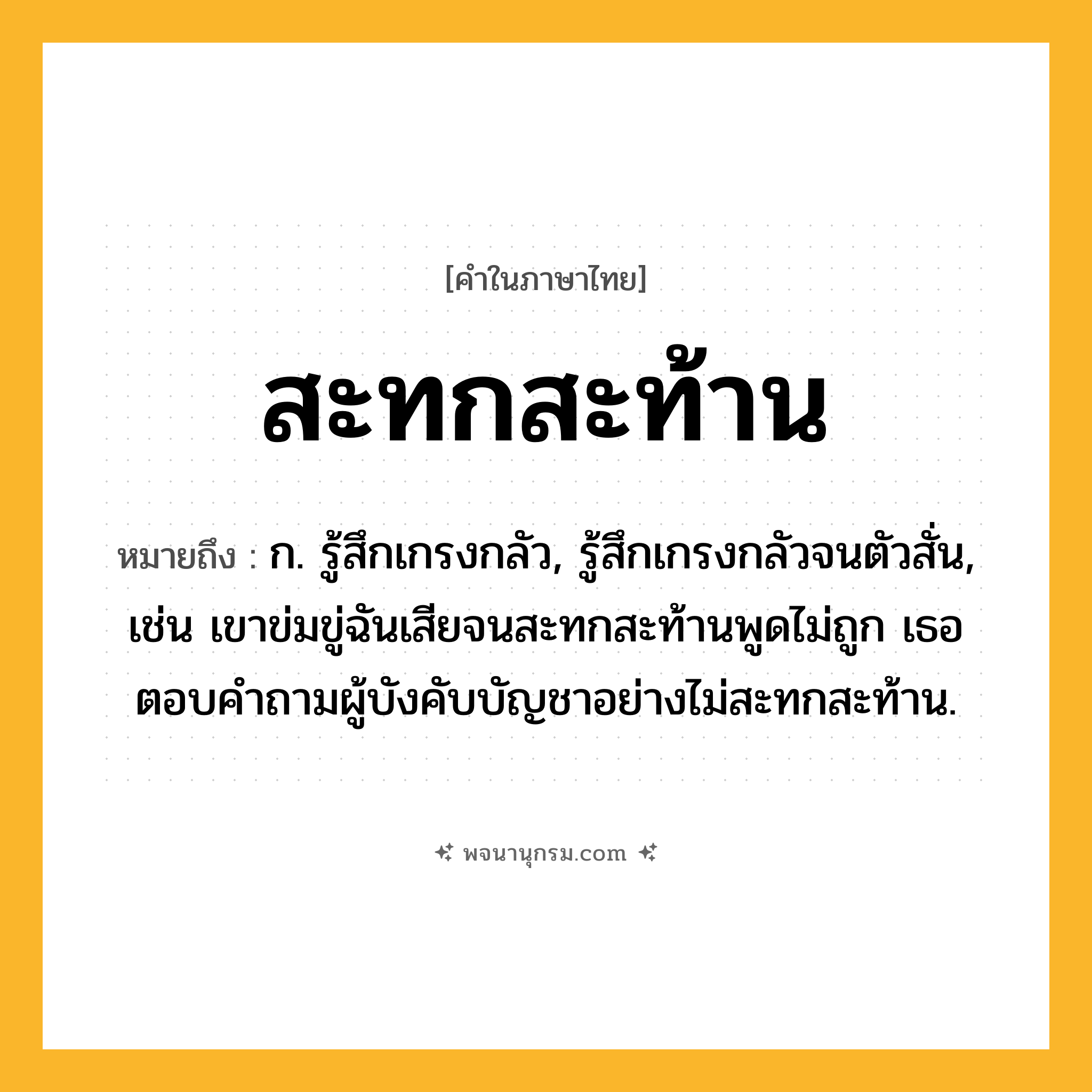สะทกสะท้าน ความหมาย หมายถึงอะไร?, คำในภาษาไทย สะทกสะท้าน หมายถึง ก. รู้สึกเกรงกลัว, รู้สึกเกรงกลัวจนตัวสั่น, เช่น เขาข่มขู่ฉันเสียจนสะทกสะท้านพูดไม่ถูก เธอตอบคำถามผู้บังคับบัญชาอย่างไม่สะทกสะท้าน.