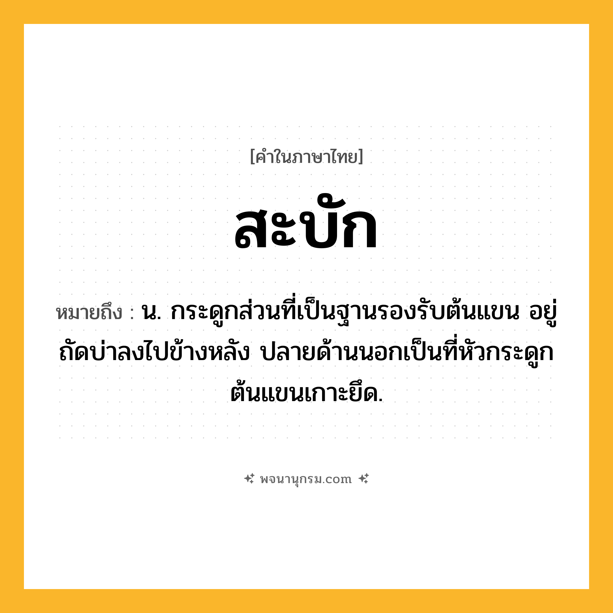 สะบัก ความหมาย หมายถึงอะไร?, คำในภาษาไทย สะบัก หมายถึง น. กระดูกส่วนที่เป็นฐานรองรับต้นแขน อยู่ถัดบ่าลงไปข้างหลัง ปลายด้านนอกเป็นที่หัวกระดูกต้นแขนเกาะยึด.