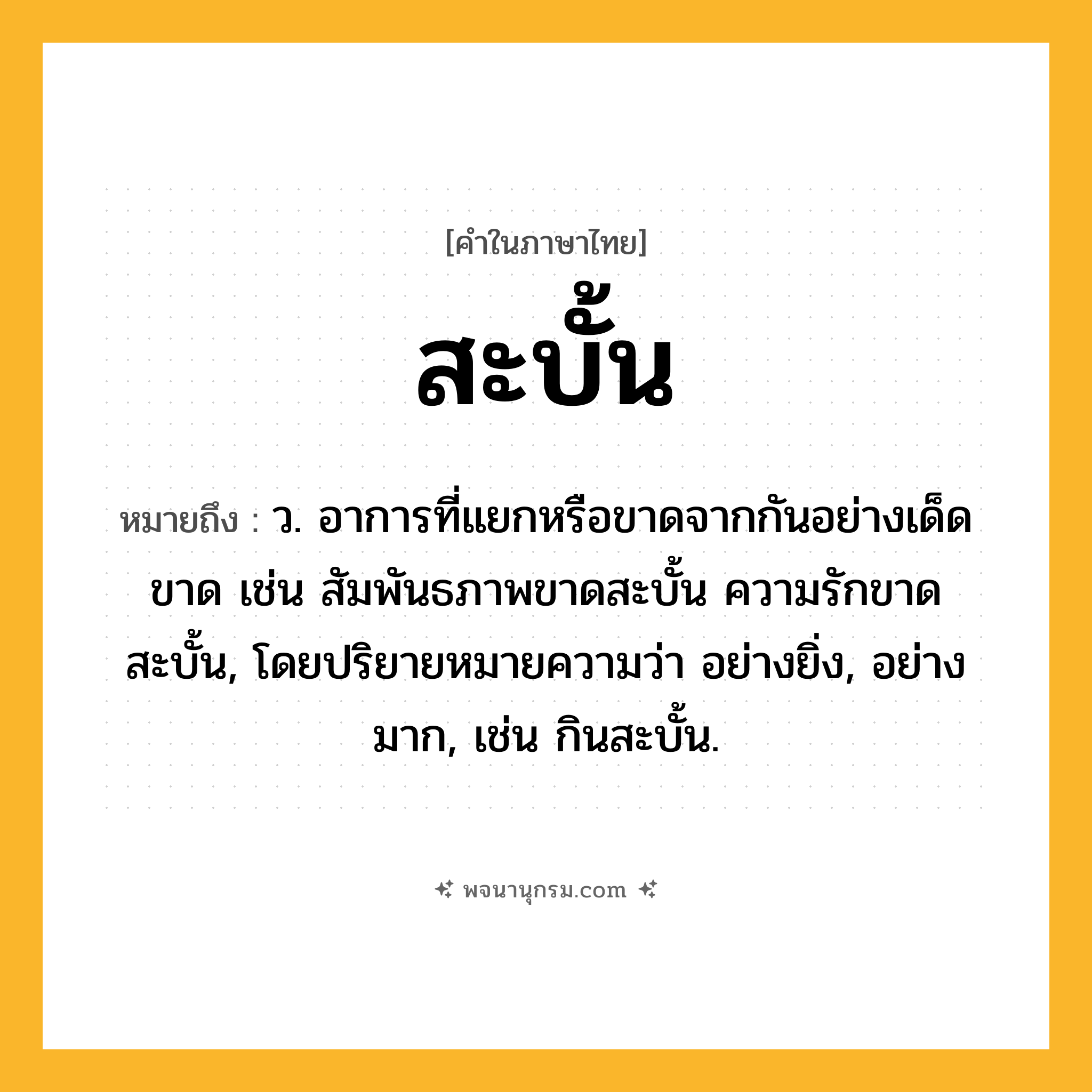 สะบั้น ความหมาย หมายถึงอะไร?, คำในภาษาไทย สะบั้น หมายถึง ว. อาการที่แยกหรือขาดจากกันอย่างเด็ดขาด เช่น สัมพันธภาพขาดสะบั้น ความรักขาดสะบั้น, โดยปริยายหมายความว่า อย่างยิ่ง, อย่างมาก, เช่น กินสะบั้น.