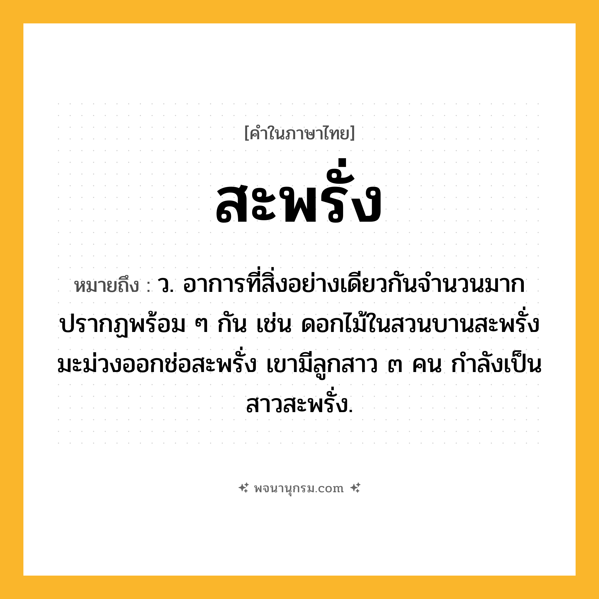 สะพรั่ง ความหมาย หมายถึงอะไร?, คำในภาษาไทย สะพรั่ง หมายถึง ว. อาการที่สิ่งอย่างเดียวกันจำนวนมากปรากฏพร้อม ๆ กัน เช่น ดอกไม้ในสวนบานสะพรั่ง มะม่วงออกช่อสะพรั่ง เขามีลูกสาว ๓ คน กำลังเป็นสาวสะพรั่ง.