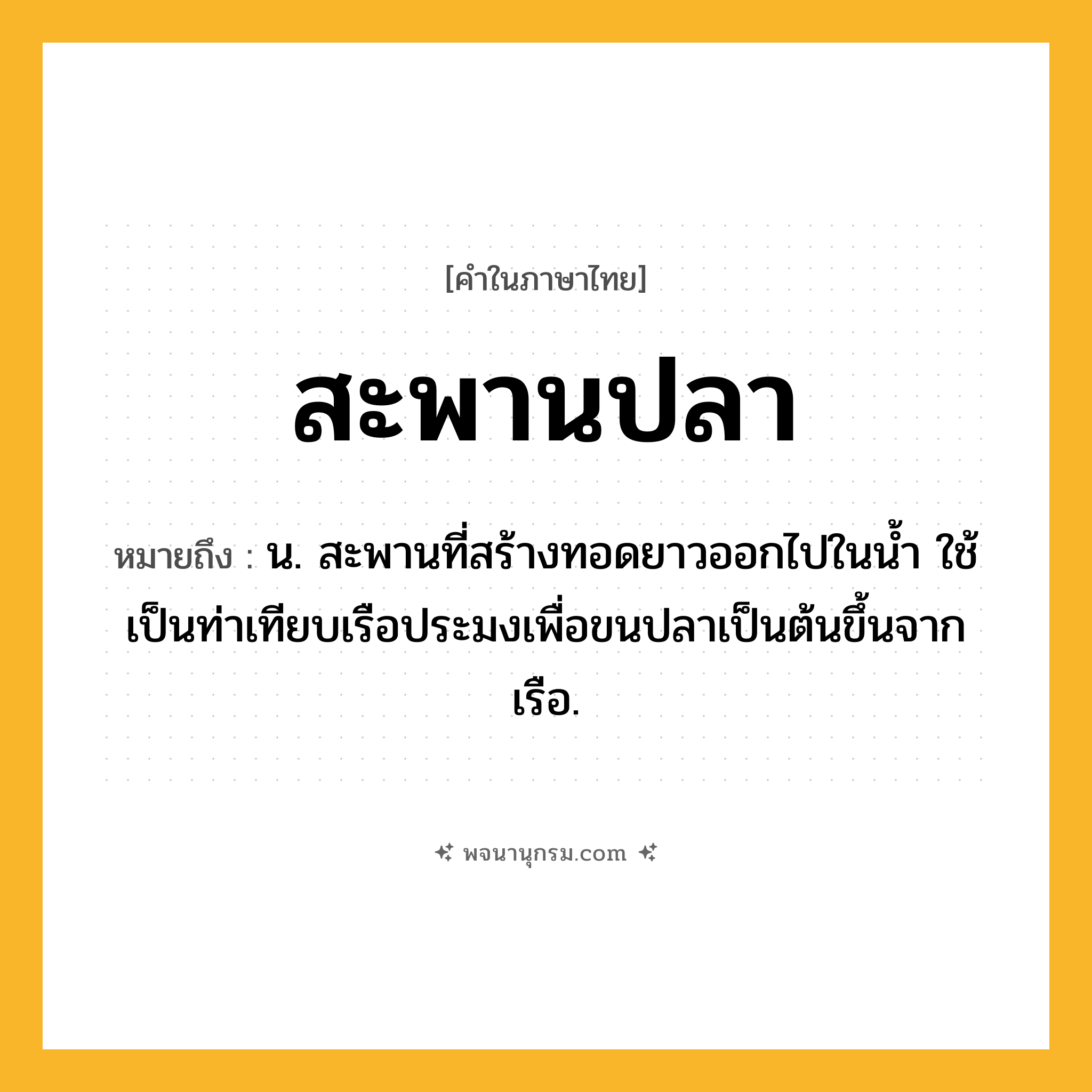 สะพานปลา ความหมาย หมายถึงอะไร?, คำในภาษาไทย สะพานปลา หมายถึง น. สะพานที่สร้างทอดยาวออกไปในนํ้า ใช้เป็นท่าเทียบเรือประมงเพื่อขนปลาเป็นต้นขึ้นจากเรือ.
