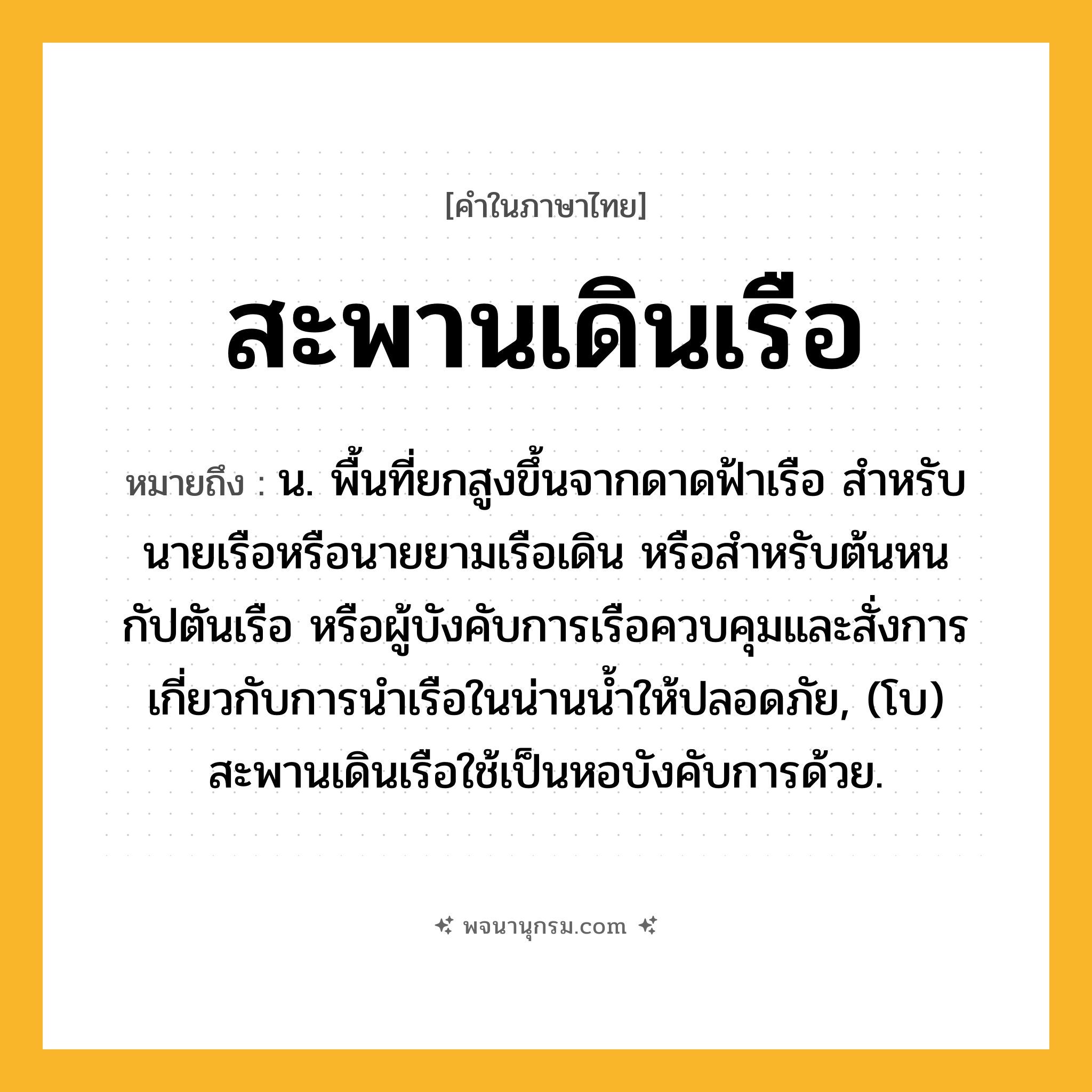 สะพานเดินเรือ ความหมาย หมายถึงอะไร?, คำในภาษาไทย สะพานเดินเรือ หมายถึง น. พื้นที่ยกสูงขึ้นจากดาดฟ้าเรือ สําหรับนายเรือหรือนายยามเรือเดิน หรือสําหรับต้นหน กัปตันเรือ หรือผู้บังคับการเรือควบคุมและสั่งการเกี่ยวกับการนําเรือในน่านนํ้าให้ปลอดภัย, (โบ) สะพานเดินเรือใช้เป็นหอบังคับการด้วย.