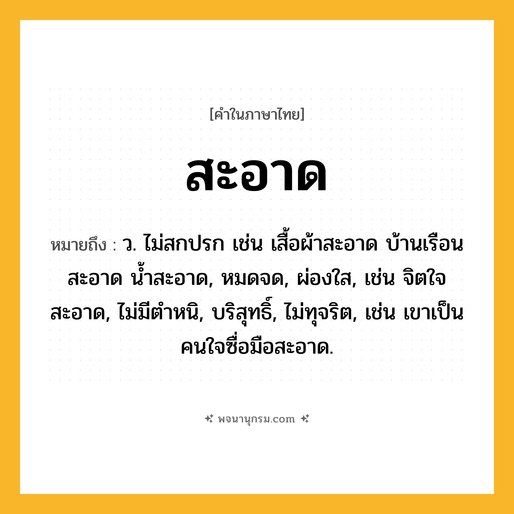 สะอาด ความหมาย หมายถึงอะไร?, คำในภาษาไทย สะอาด หมายถึง ว. ไม่สกปรก เช่น เสื้อผ้าสะอาด บ้านเรือนสะอาด น้ำสะอาด, หมดจด, ผ่องใส, เช่น จิตใจสะอาด, ไม่มีตําหนิ, บริสุทธิ์, ไม่ทุจริต, เช่น เขาเป็นคนใจซื่อมือสะอาด.
