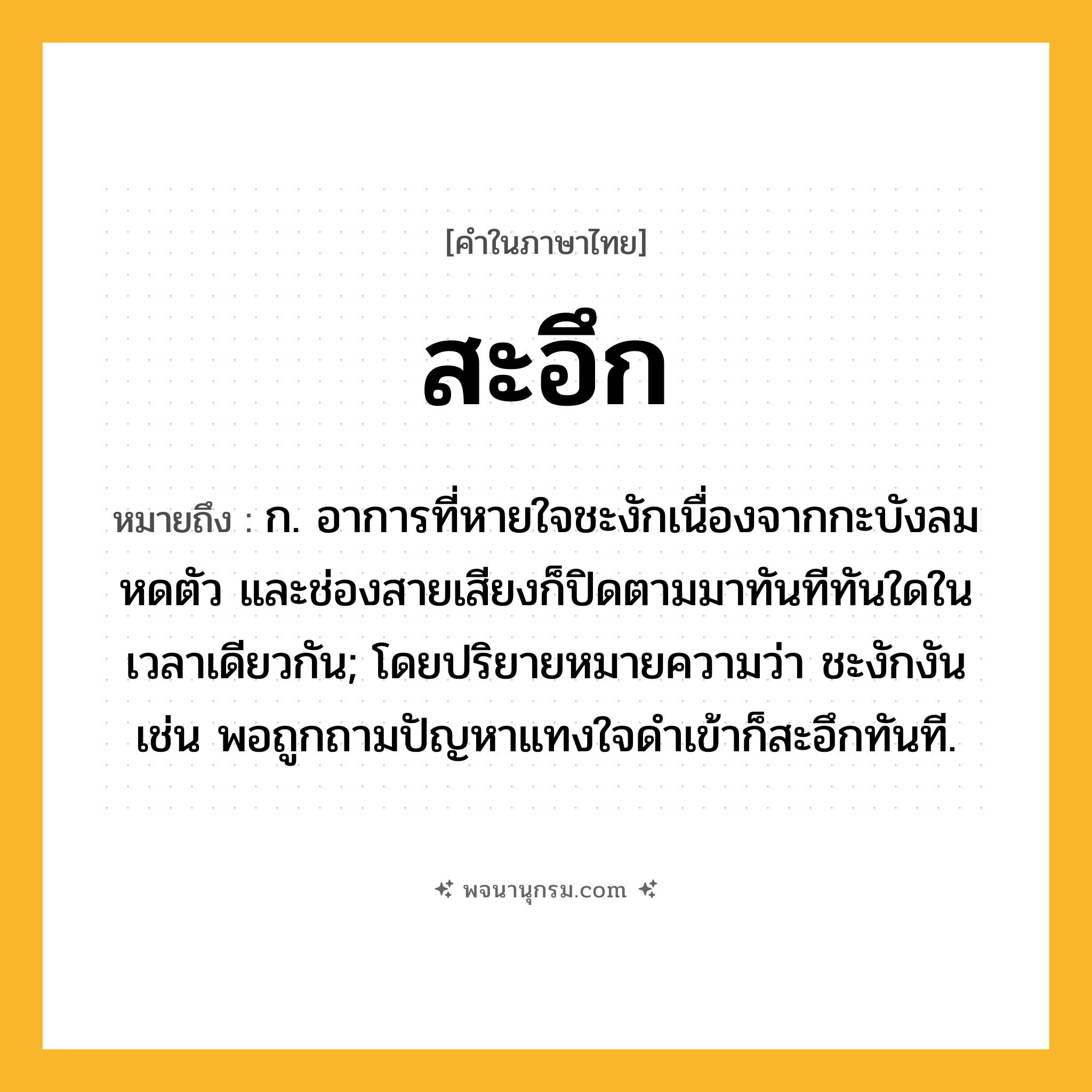 สะอึก ความหมาย หมายถึงอะไร?, คำในภาษาไทย สะอึก หมายถึง ก. อาการที่หายใจชะงักเนื่องจากกะบังลมหดตัว และช่องสายเสียงก็ปิดตามมาทันทีทันใดในเวลาเดียวกัน; โดยปริยายหมายความว่า ชะงักงัน เช่น พอถูกถามปัญหาแทงใจดำเข้าก็สะอึกทันที.