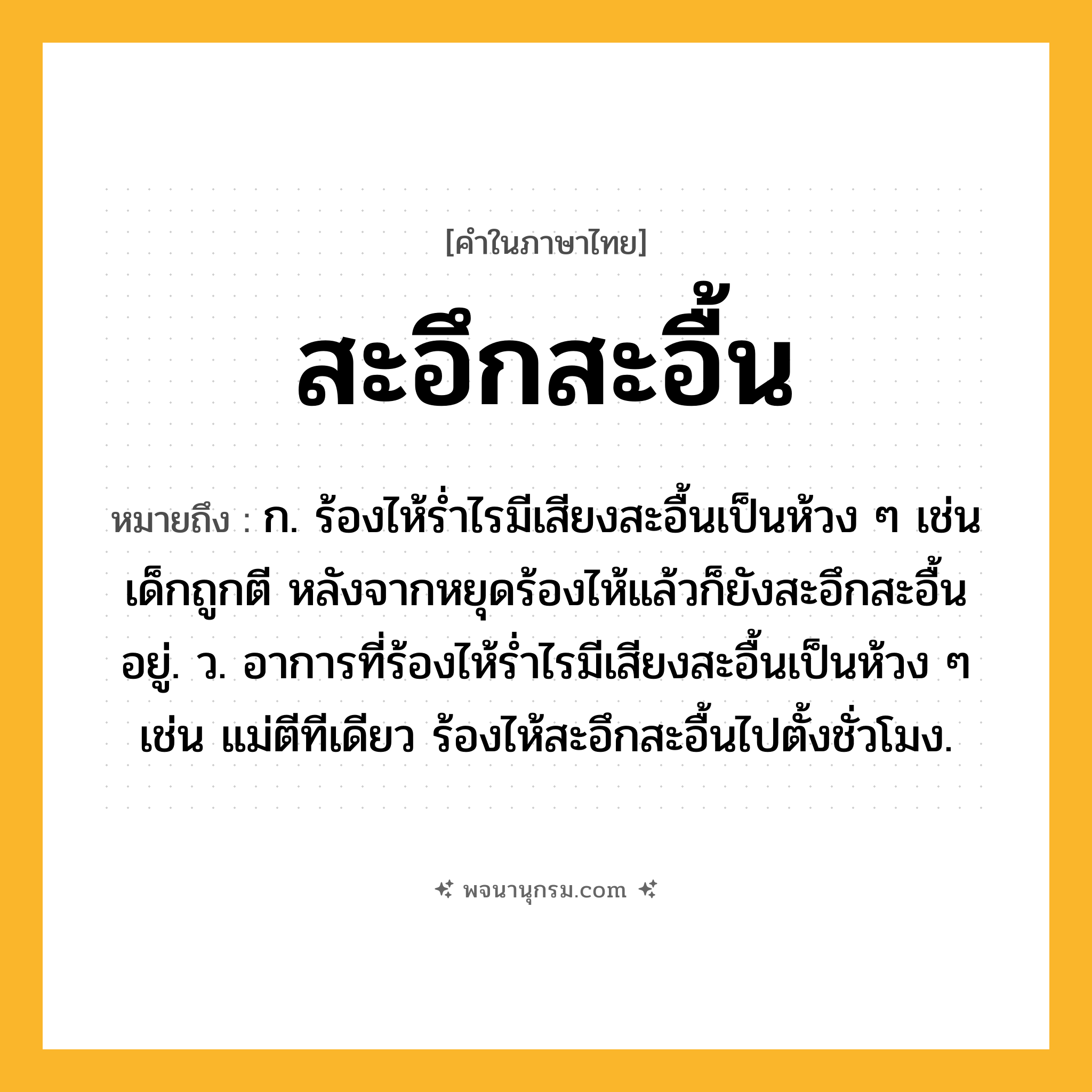 สะอึกสะอื้น ความหมาย หมายถึงอะไร?, คำในภาษาไทย สะอึกสะอื้น หมายถึง ก. ร้องไห้ร่ำไรมีเสียงสะอื้นเป็นห้วง ๆ เช่น เด็กถูกตี หลังจากหยุดร้องไห้แล้วก็ยังสะอึกสะอื้นอยู่. ว. อาการที่ร้องไห้รํ่าไรมีเสียงสะอื้นเป็นห้วง ๆ เช่น แม่ตีทีเดียว ร้องไห้สะอึกสะอื้นไปตั้งชั่วโมง.