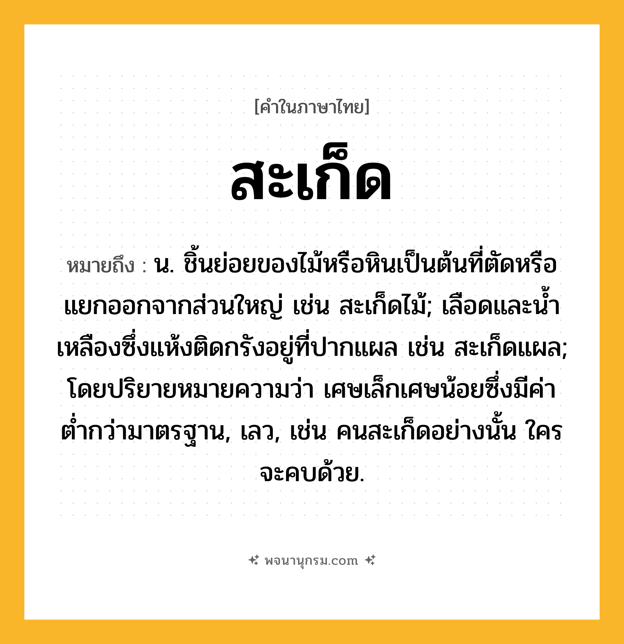 สะเก็ด ความหมาย หมายถึงอะไร?, คำในภาษาไทย สะเก็ด หมายถึง น. ชิ้นย่อยของไม้หรือหินเป็นต้นที่ตัดหรือแยกออกจากส่วนใหญ่ เช่น สะเก็ดไม้; เลือดและนํ้าเหลืองซึ่งแห้งติดกรังอยู่ที่ปากแผล เช่น สะเก็ดแผล; โดยปริยายหมายความว่า เศษเล็กเศษน้อยซึ่งมีค่าตํ่ากว่ามาตรฐาน, เลว, เช่น คนสะเก็ดอย่างนั้น ใครจะคบด้วย.
