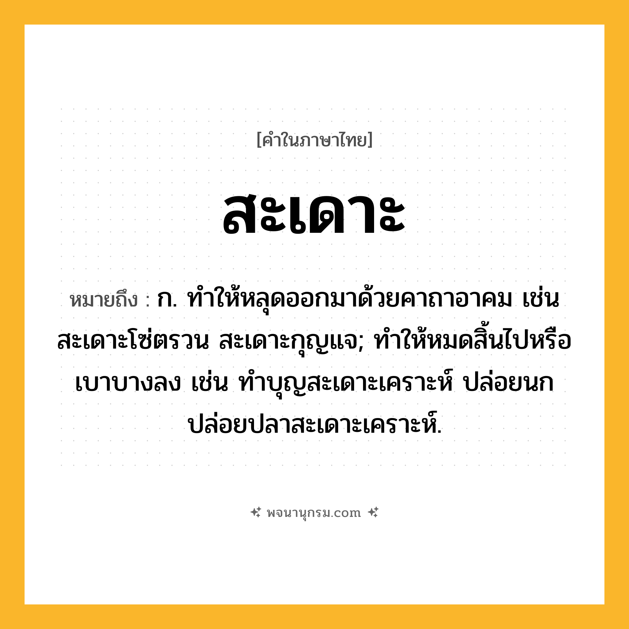 สะเดาะ ความหมาย หมายถึงอะไร?, คำในภาษาไทย สะเดาะ หมายถึง ก. ทําให้หลุดออกมาด้วยคาถาอาคม เช่น สะเดาะโซ่ตรวน สะเดาะกุญแจ; ทำให้หมดสิ้นไปหรือเบาบางลง เช่น ทำบุญสะเดาะเคราะห์ ปล่อยนกปล่อยปลาสะเดาะเคราะห์.