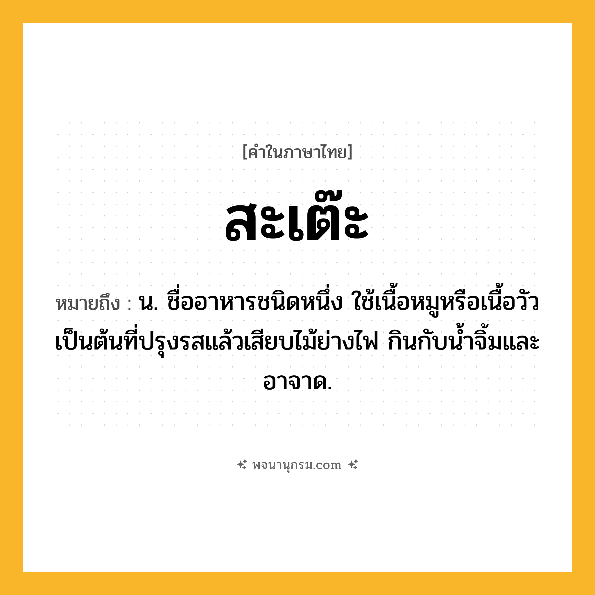 สะเต๊ะ ความหมาย หมายถึงอะไร?, คำในภาษาไทย สะเต๊ะ หมายถึง น. ชื่ออาหารชนิดหนึ่ง ใช้เนื้อหมูหรือเนื้อวัวเป็นต้นที่ปรุงรสแล้วเสียบไม้ย่างไฟ กินกับนํ้าจิ้มและอาจาด.