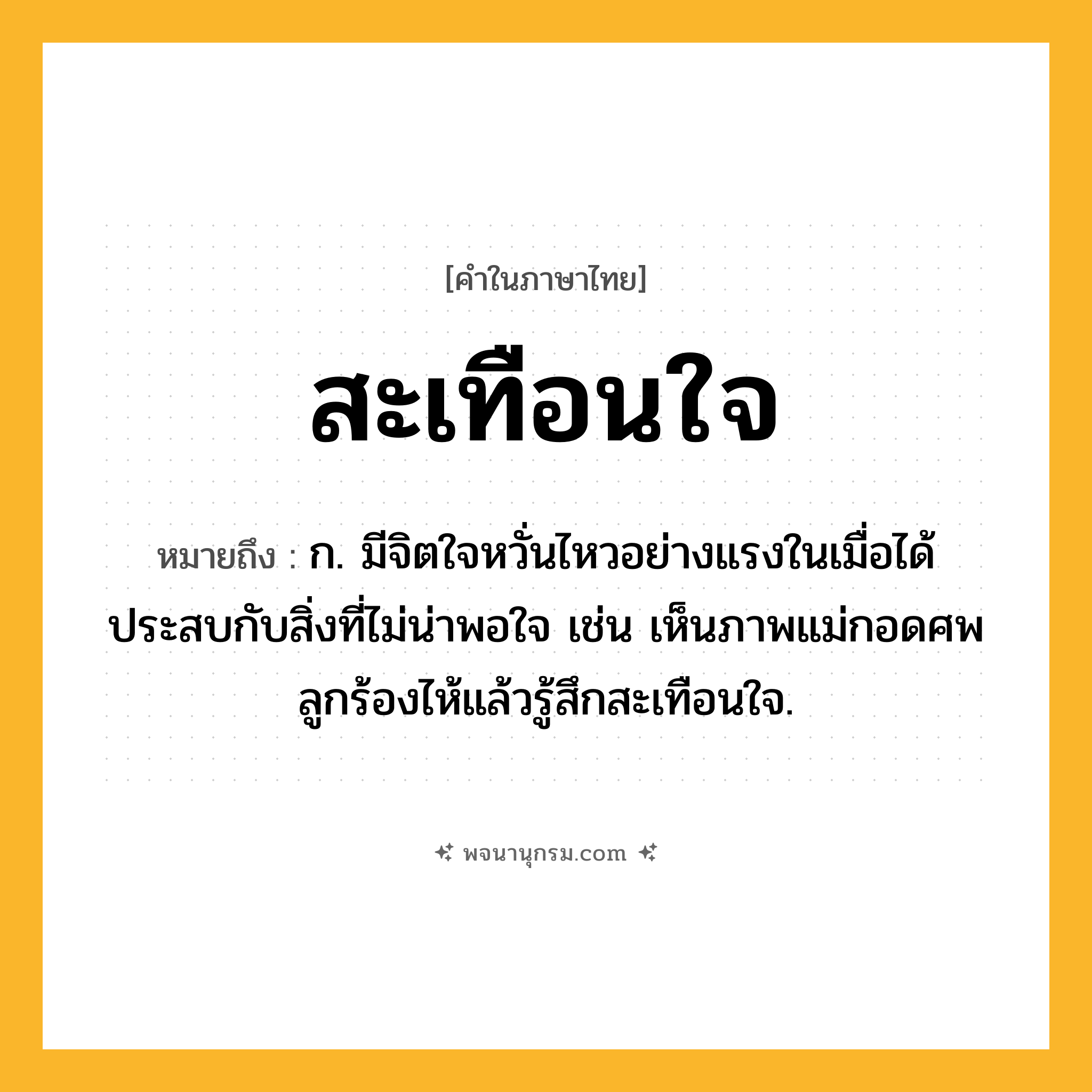 สะเทือนใจ ความหมาย หมายถึงอะไร?, คำในภาษาไทย สะเทือนใจ หมายถึง ก. มีจิตใจหวั่นไหวอย่างแรงในเมื่อได้ประสบกับสิ่งที่ไม่น่าพอใจ เช่น เห็นภาพแม่กอดศพลูกร้องไห้แล้วรู้สึกสะเทือนใจ.