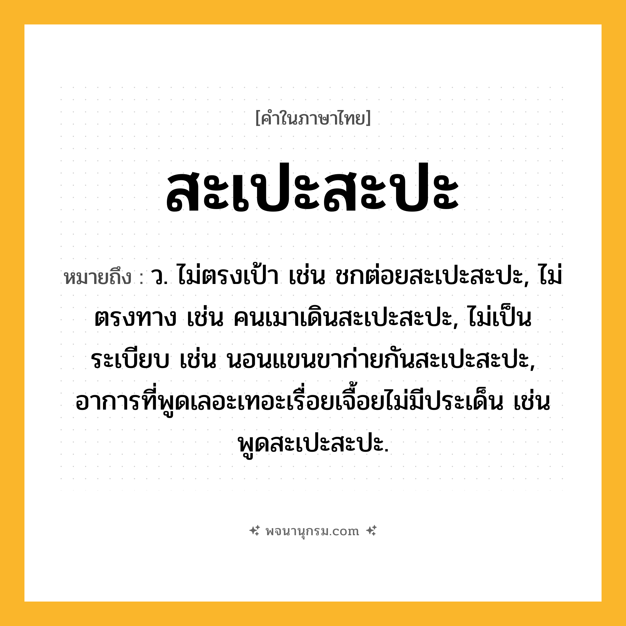สะเปะสะปะ ความหมาย หมายถึงอะไร?, คำในภาษาไทย สะเปะสะปะ หมายถึง ว. ไม่ตรงเป้า เช่น ชกต่อยสะเปะสะปะ, ไม่ตรงทาง เช่น คนเมาเดินสะเปะสะปะ, ไม่เป็นระเบียบ เช่น นอนแขนขาก่ายกันสะเปะสะปะ, อาการที่พูดเลอะเทอะเรื่อยเจื้อยไม่มีประเด็น เช่น พูดสะเปะสะปะ.