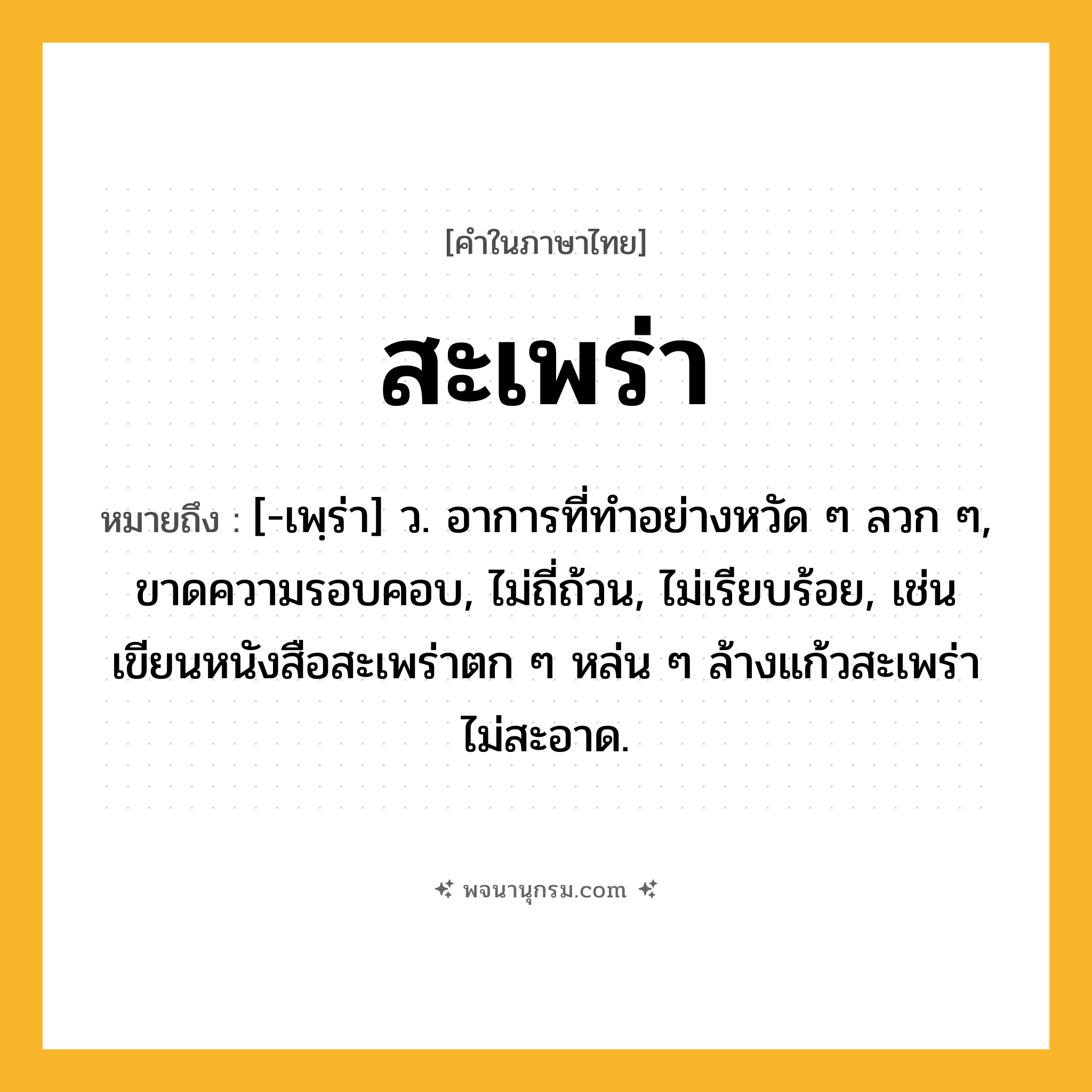 สะเพร่า ความหมาย หมายถึงอะไร?, คำในภาษาไทย สะเพร่า หมายถึง [-เพฺร่า] ว. อาการที่ทําอย่างหวัด ๆ ลวก ๆ, ขาดความรอบคอบ, ไม่ถี่ถ้วน, ไม่เรียบร้อย, เช่น เขียนหนังสือสะเพร่าตก ๆ หล่น ๆ ล้างแก้วสะเพร่า ไม่สะอาด.