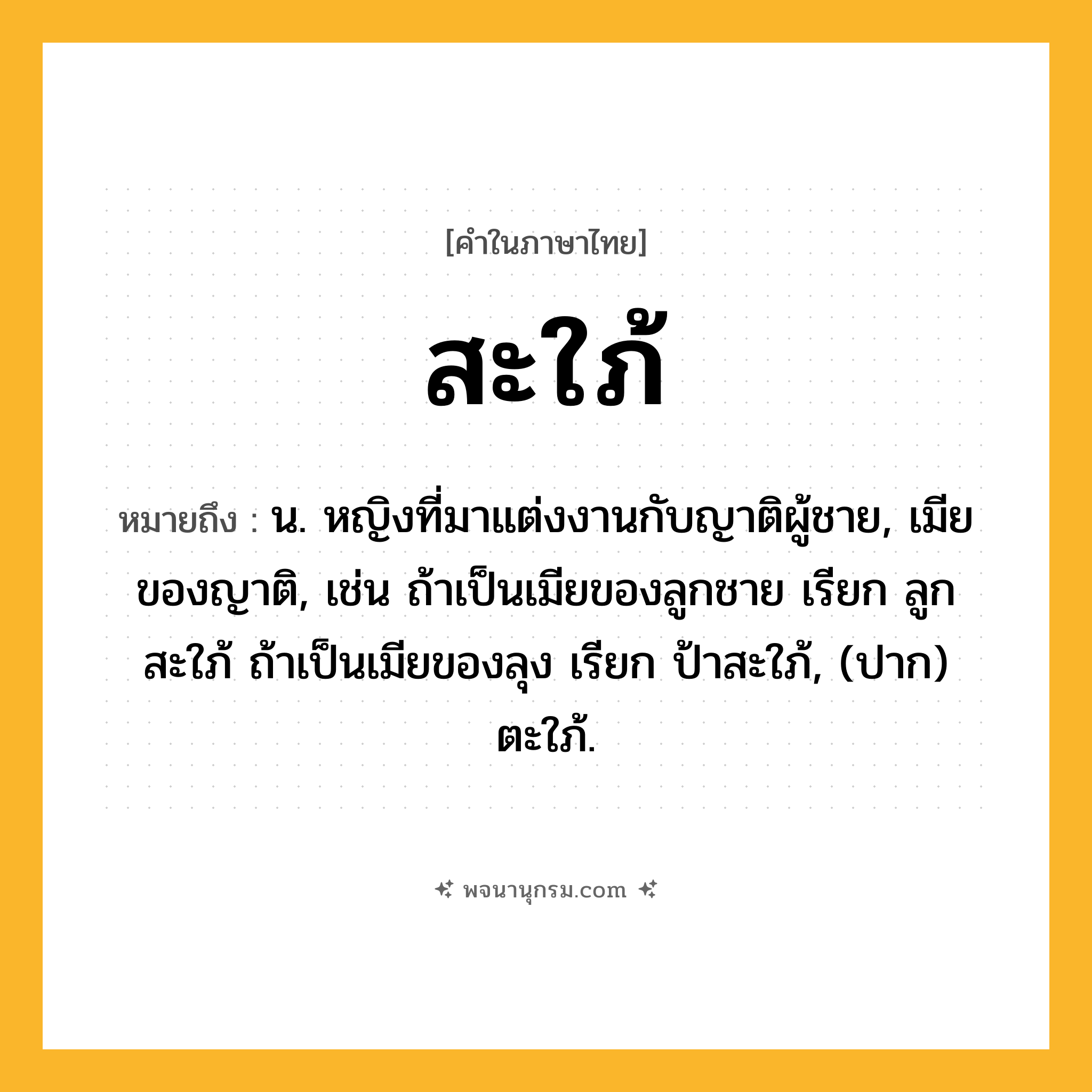สะใภ้ ความหมาย หมายถึงอะไร?, คำในภาษาไทย สะใภ้ หมายถึง น. หญิงที่มาแต่งงานกับญาติผู้ชาย, เมียของญาติ, เช่น ถ้าเป็นเมียของลูกชาย เรียก ลูกสะใภ้ ถ้าเป็นเมียของลุง เรียก ป้าสะใภ้, (ปาก) ตะใภ้.