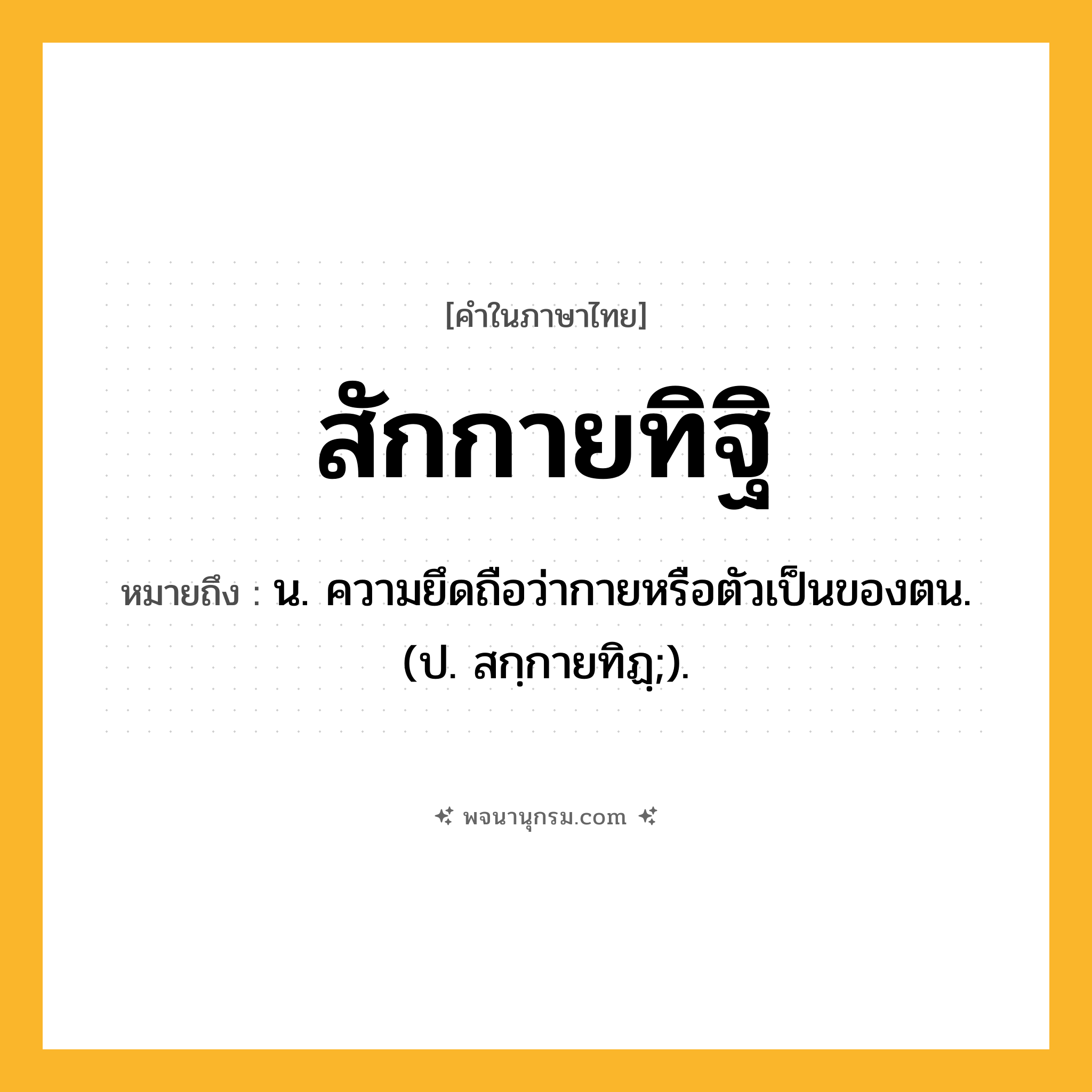สักกายทิฐิ ความหมาย หมายถึงอะไร?, คำในภาษาไทย สักกายทิฐิ หมายถึง น. ความยึดถือว่ากายหรือตัวเป็นของตน. (ป. สกฺกายทิฏฺ;).