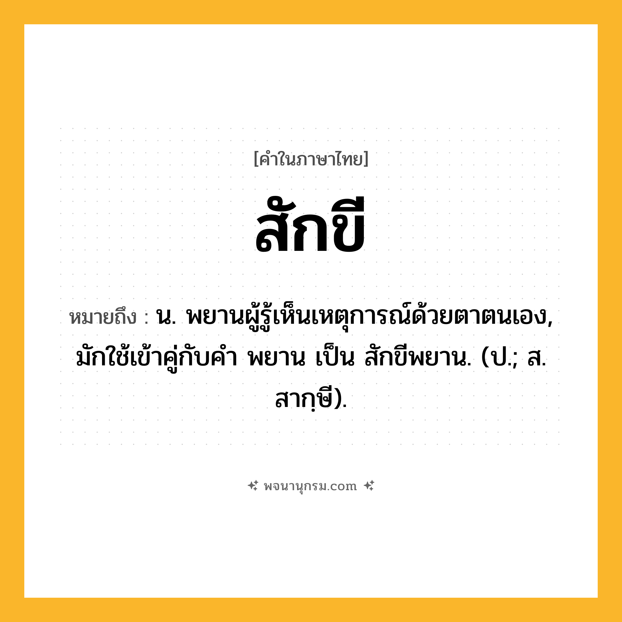 สักขี ความหมาย หมายถึงอะไร?, คำในภาษาไทย สักขี หมายถึง น. พยานผู้รู้เห็นเหตุการณ์ด้วยตาตนเอง, มักใช้เข้าคู่กับคํา พยาน เป็น สักขีพยาน. (ป.; ส. สากฺษี).