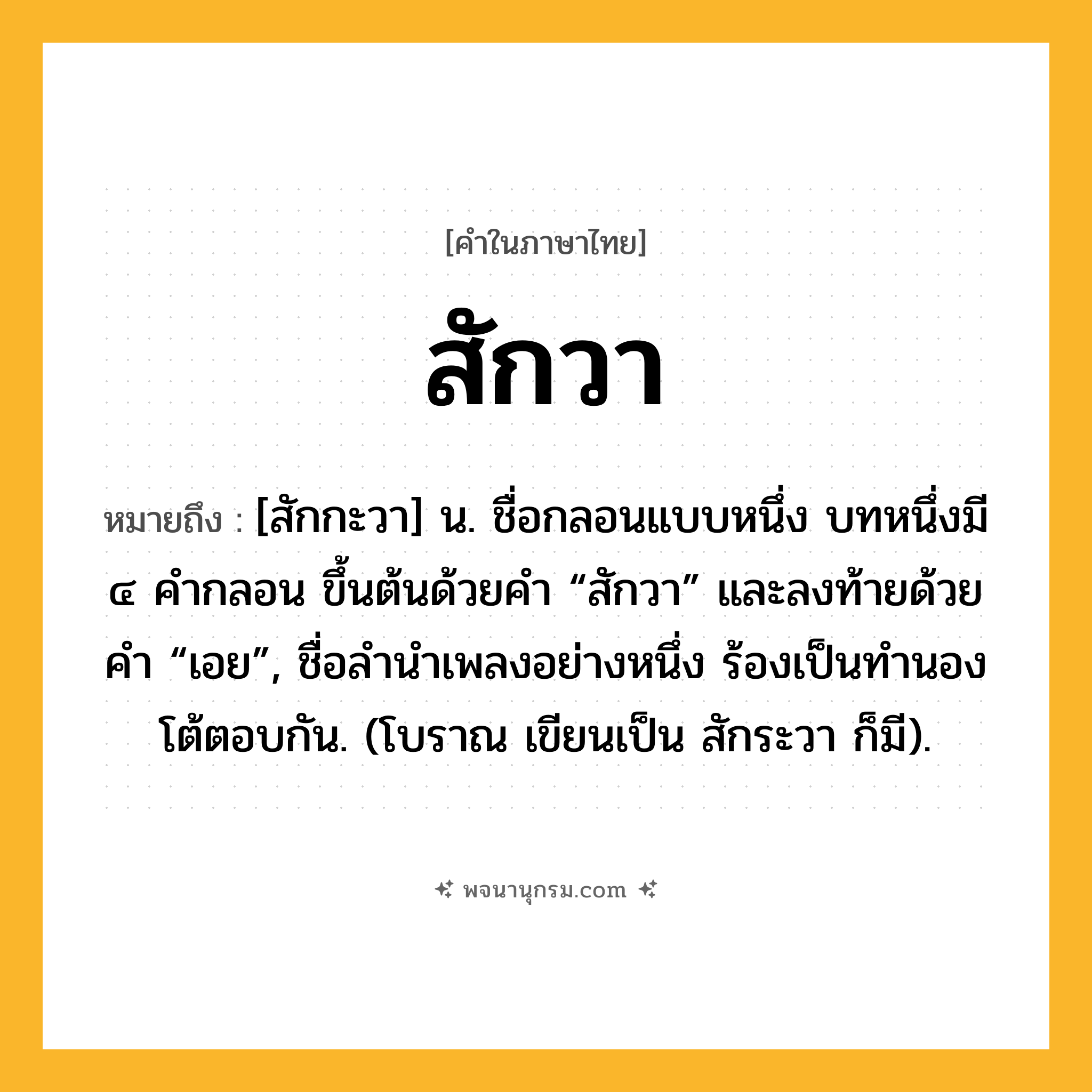 สักวา ความหมาย หมายถึงอะไร?, คำในภาษาไทย สักวา หมายถึง [สักกะวา] น. ชื่อกลอนแบบหนึ่ง บทหนึ่งมี ๔ คํากลอน ขึ้นต้นด้วยคํา “สักวา” และลงท้ายด้วยคํา “เอย”, ชื่อลํานําเพลงอย่างหนึ่ง ร้องเป็นทํานองโต้ตอบกัน. (โบราณ เขียนเป็น สักระวา ก็มี).