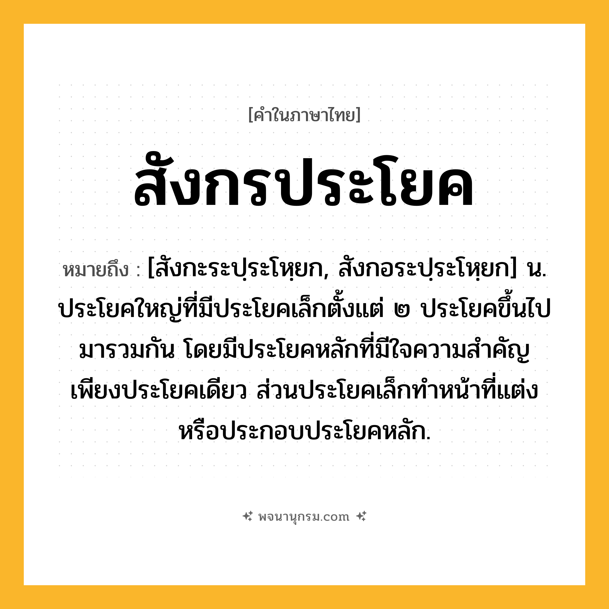 สังกรประโยค ความหมาย หมายถึงอะไร?, คำในภาษาไทย สังกรประโยค หมายถึง [สังกะระปฺระโหฺยก, สังกอระปฺระโหฺยก] น. ประโยคใหญ่ที่มีประโยคเล็กตั้งแต่ ๒ ประโยคขึ้นไปมารวมกัน โดยมีประโยคหลักที่มีใจความสำคัญเพียงประโยคเดียว ส่วนประโยคเล็กทำหน้าที่แต่งหรือประกอบประโยคหลัก.