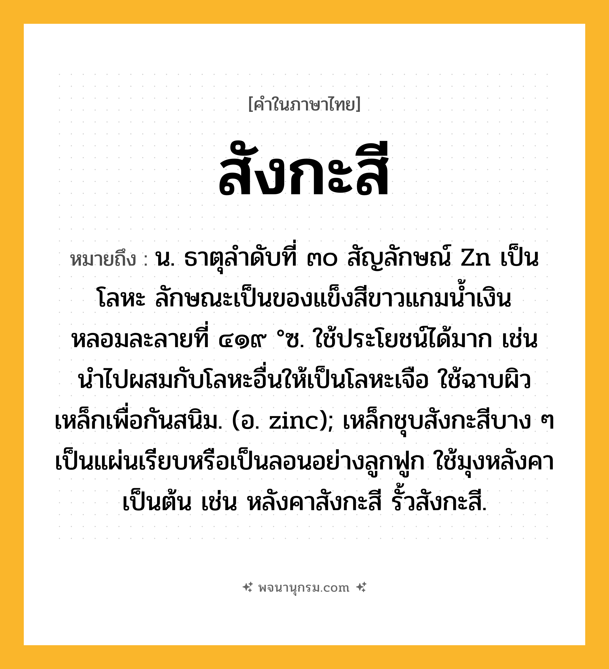 สังกะสี ความหมาย หมายถึงอะไร?, คำในภาษาไทย สังกะสี หมายถึง น. ธาตุลําดับที่ ๓๐ สัญลักษณ์ Zn เป็นโลหะ ลักษณะเป็นของแข็งสีขาวแกมนํ้าเงิน หลอมละลายที่ ๔๑๙ °ซ. ใช้ประโยชน์ได้มาก เช่น นําไปผสมกับโลหะอื่นให้เป็นโลหะเจือ ใช้ฉาบผิวเหล็กเพื่อกันสนิม. (อ. zinc); เหล็กชุบสังกะสีบาง ๆ เป็นแผ่นเรียบหรือเป็นลอนอย่างลูกฟูก ใช้มุงหลังคาเป็นต้น เช่น หลังคาสังกะสี รั้วสังกะสี.