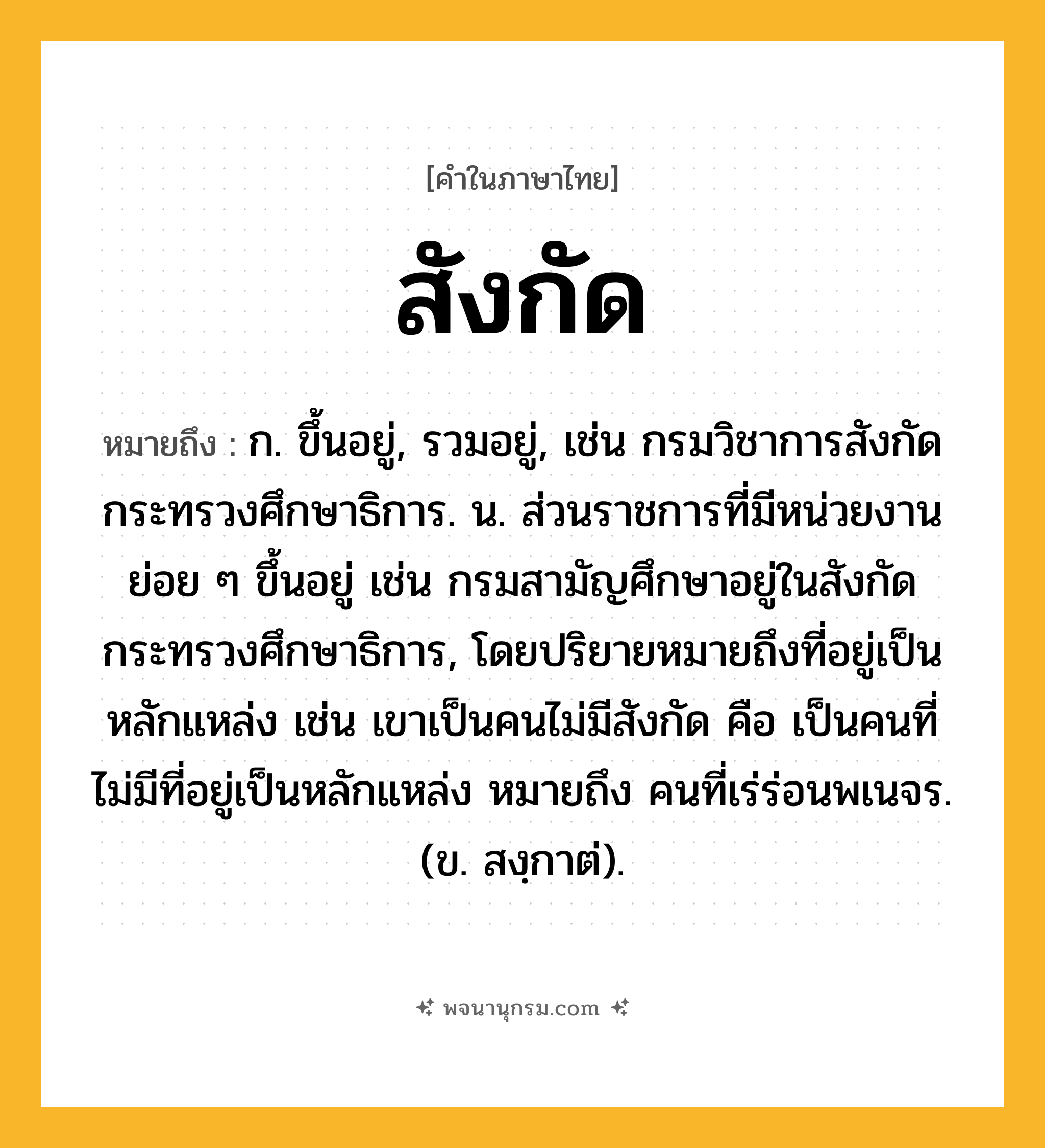 สังกัด ความหมาย หมายถึงอะไร?, คำในภาษาไทย สังกัด หมายถึง ก. ขึ้นอยู่, รวมอยู่, เช่น กรมวิชาการสังกัดกระทรวงศึกษาธิการ. น. ส่วนราชการที่มีหน่วยงานย่อย ๆ ขึ้นอยู่ เช่น กรมสามัญศึกษาอยู่ในสังกัดกระทรวงศึกษาธิการ, โดยปริยายหมายถึงที่อยู่เป็นหลักแหล่ง เช่น เขาเป็นคนไม่มีสังกัด คือ เป็นคนที่ไม่มีที่อยู่เป็นหลักแหล่ง หมายถึง คนที่เร่ร่อนพเนจร. (ข. สงฺกาต่).
