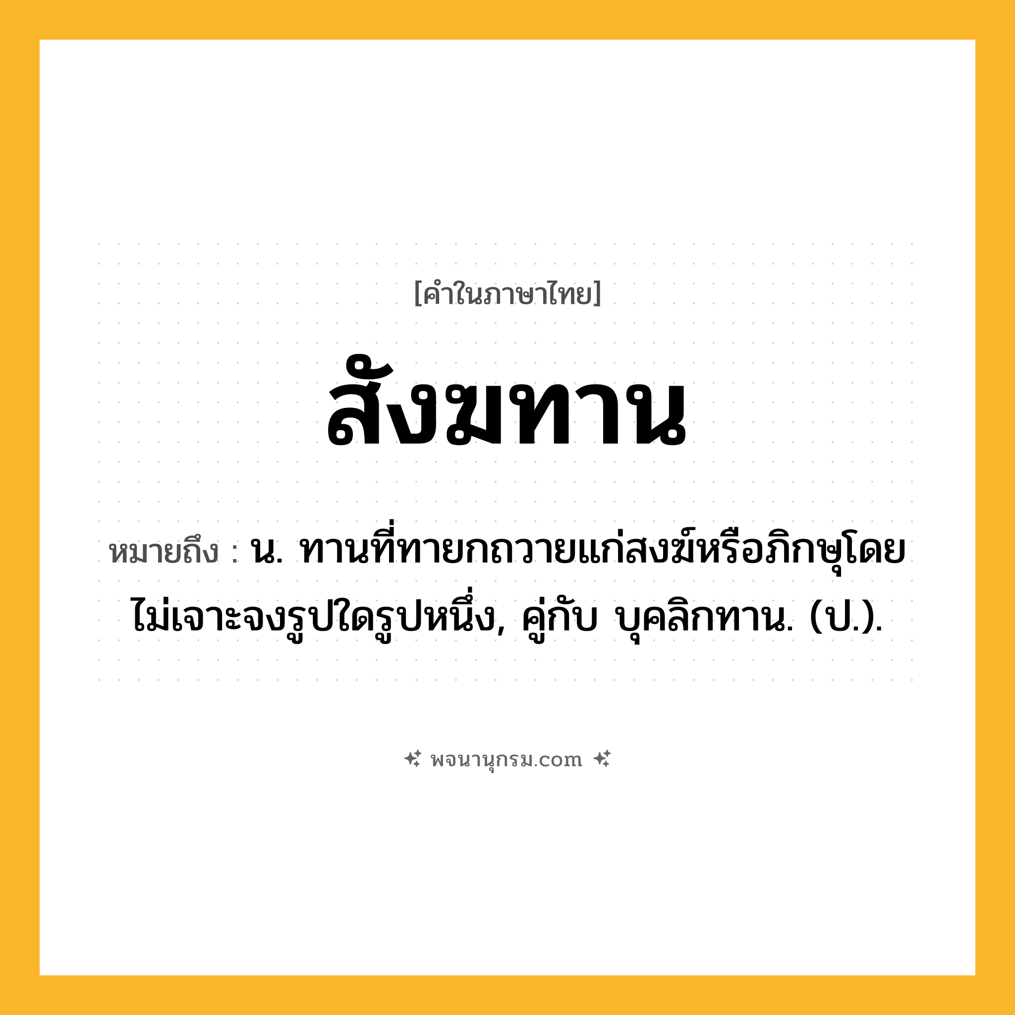 สังฆทาน ความหมาย หมายถึงอะไร?, คำในภาษาไทย สังฆทาน หมายถึง น. ทานที่ทายกถวายแก่สงฆ์หรือภิกษุโดยไม่เจาะจงรูปใดรูปหนึ่ง, คู่กับ บุคลิกทาน. (ป.).